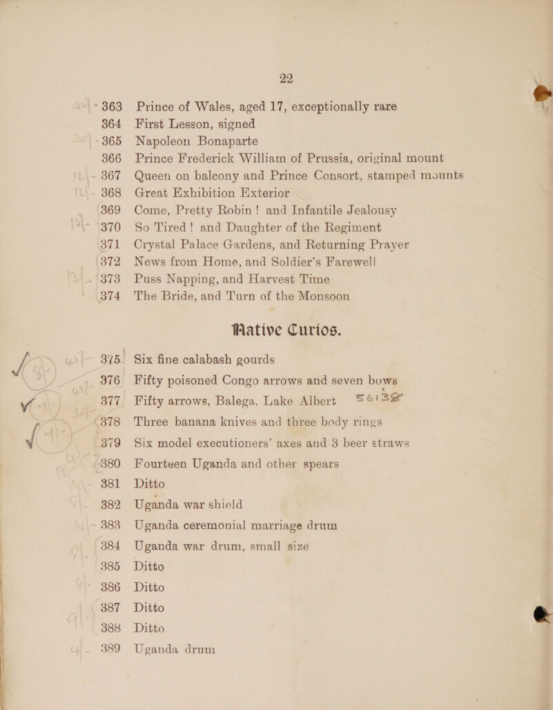 064 365 366 367 368 369 370 ovl 372 (373 OTA 376 379 380 381 389 389 384 385 386 387 386 389 22 Prince of Wales, aged 17, exceptionally rare First Lesson, signed Napoleon Bonaparte Prince Frederick William of Prussia, original mount Queen on balcony and Prince Consort, stamped mounts Great Exhibition Exterior Come, Pretty Robin! and Infantile Jealousy So Tired! and Daughter of the Regiment Crystal Palace Gardens, and Returning Prayer News from Home, and Soldier’s Farewell Puss Napping, and Harvest Time Wative Curtos. Six fine calabash gourds Fifty poisoned Congo arrows and seven bows Fifty arrows, Balega, Lake Albers =°'!=# Three banana knives and three body rings © Six model executioners’ axes and 3 beer straws Fourteen Uganda and other spears Ditto Uganda war shield Uganda ceremonial marriage drum Uganda war drum, small size Ditto Ditto Ditto Ditto Uganda drum