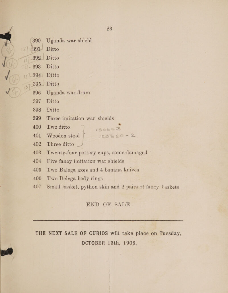 397 398 399 400 401 402 403 404 405 406 407 Uganda war shield Ditto Ditto Ditto Ditto Uganda war dram Ditto Ditto Three imitation war shields Two ditto as Wooden stool r c6%lb bO- &amp; Three ditto J Twenty-four pottery cups, some damaged ~ Five fancy imitation war shields Two Balega axes and 4 banana knives T'wo Belega body rings Small basket, python skin and 2 pairs of fancy baskets END OF SALE. OCTOBER 13th, 1908.