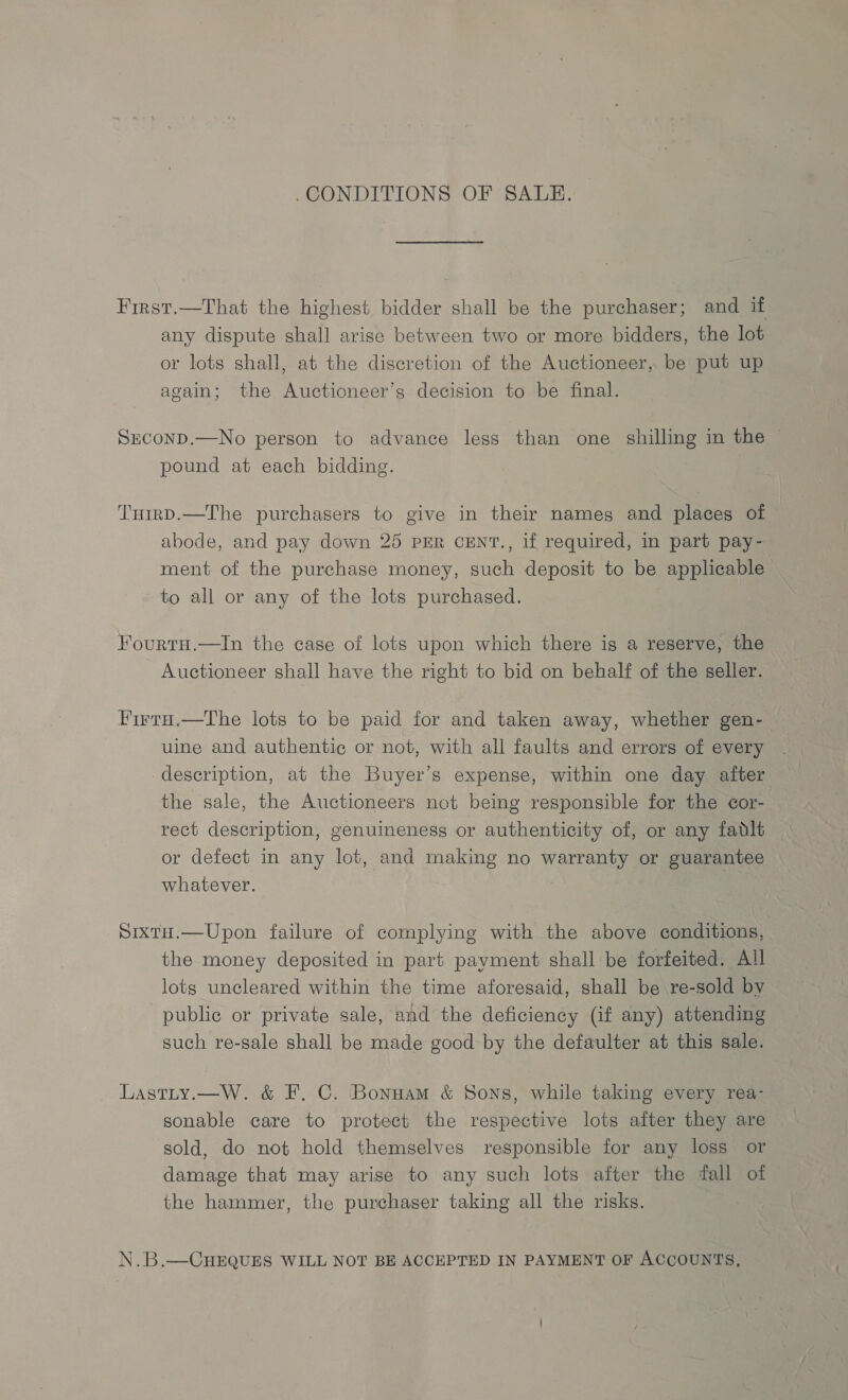 .CONDITIONS OF SALE. Frrst.—That the highest bidder shall be the purchaser; and if any dispute shall arise between two or more bidders, the lot or lots shall, at the discretion of the Auctioneer, be put up again; the Auctioneer’s decision to be final. Sxconp.—No person to advance less than one shilling in the pound at each bidding. Tumrp.—The purchasers to give in their names and places of abode, and pay down 25 PER CENT., if required, in part pay- ment of the purchase money, such deposit to be applicable to all or any of the lots purchased. Fourtu.—In the case of lots upon which there is a reserve, the Auctioneer shall have the right to bid on behalf of the seller. Firra.—The lots to be paid for and taken away, whether gen- uine and authentic or not, with all faults and errors of every description, at the Buyer’s expense, within one day after the sale, the Auctioneers not being responsible for the cor- rect description, genuineness or authenticity of, or any fatlt or defect in any lot, and making no warranty or guarantee whatever. SixtuH.—Upon failure of complying with the above conditions, the money deposited in part payment shall be forfeited. All lots uncleared within the time aforesaid, shall be re-sold bv public or private sale, and the deficiency (if any) attending such re-sale shall be made good by the defaulter at this sale. Lastty.—W. &amp; F. C. Bonnam &amp; Sons, while taking every rea- sonable care to protect the respective lots after they are sold, do not hold themselves responsible for any loss or damage that may arise to any such lots after the fall of the hammer, the purchager taking all the risks. N.B.—CHEQUES WILL NOT BE ACCEPTED IN PAYMENT OF ACCOUNTS,