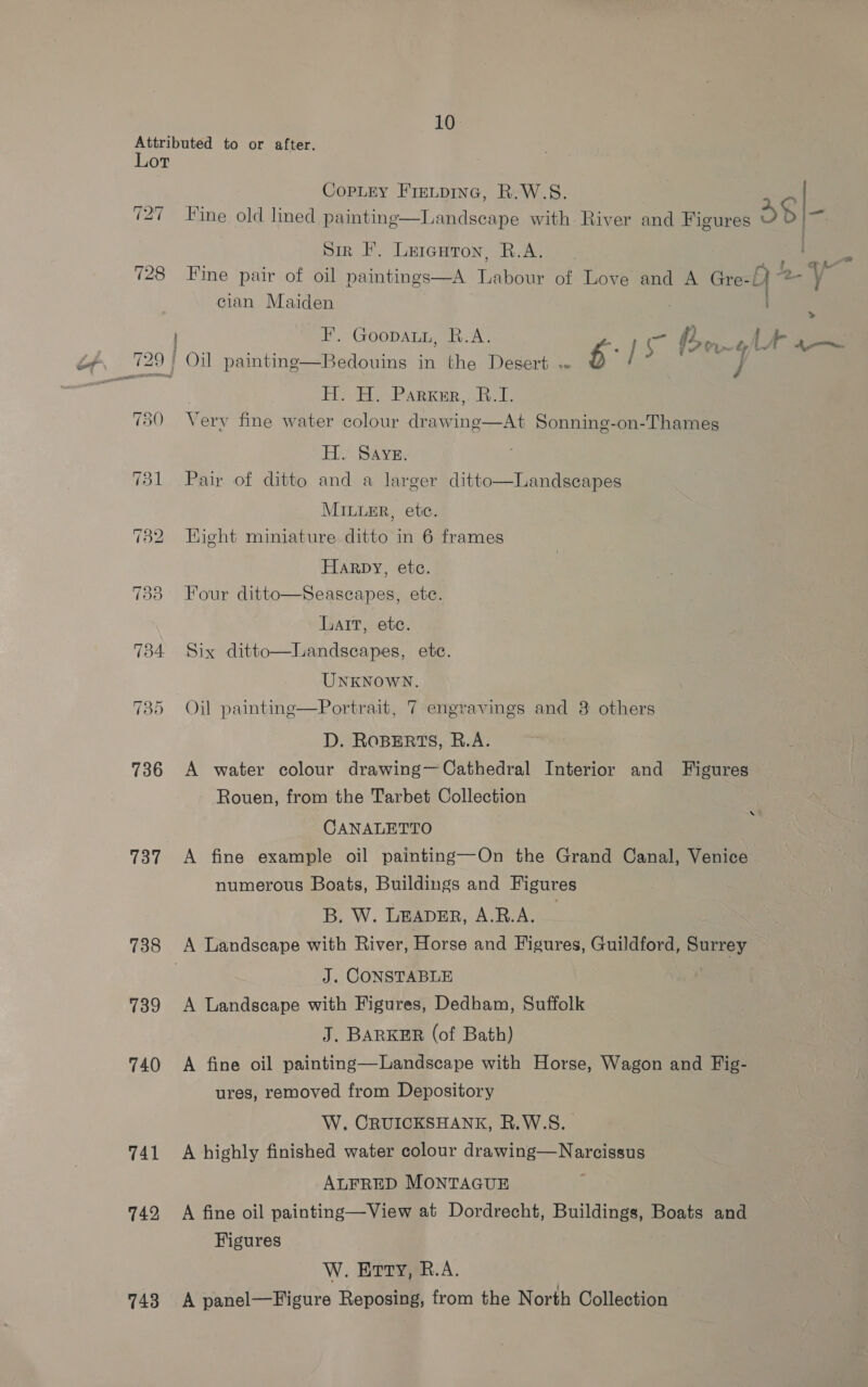 Attributed to or after. Lor CopLry Fie.pine, R.W.S. ; (27 Fine old lined painting—Landscape with River and Figures o $ = Sir I. Leicuton, R.A. ‘a ¢ . . . . . . ‘es L 4 wd 728 Fine pair of oil paintings—A Labour of Love and A Gre-Y ac: cian Maiden | &gt;» FE. GoopaLn, R.A. er a alt i « q~ ¥ i 7 ied , : 729 | Oil paintine—Bedouins in the Desert «« i) d / HA PARKER ot, 730 Vv ery fine water colour drawing—At Sonning-on-Thames His SAVE: 731 Pair of ditto and a larger ditto—Landscapes MILLER, etc. 732 Hight miniature ditto in 6 frames Harpy, ete. 733 Four ditto—Seascapes, etc. Lart, ete. 734 Six ditto—lLandscapes, ete.  UNKNOWN. 735 Oil painting—Portrait, 7 engravings and 3 others D. ROBERTS, R.A. 736 A water colour drawing—Cathedral Interior and Figures Rouen, from the Tarbet Collection CANALETTO 737 A fine example oil painting—On the Grand Canal, Venice numerous Boats, Buildings and Figures B. W. LEADER, A.R.A. | 738 A Landscape with River, Horse and Figures, Guildford, Surrey | J. CONSTABLE 739 A Landscape with Figures, Dedham, Suffolk J. BARKER (of Bath) 740 A fine oil painting—Landscape with Horse, Wagon and Fig- ures, removed from Depository W, CRUICKSHANK, R.W.S. 741 A highly finished water colour drawing—Narcissus ALFRED MONTAGUE 742, A fine oil painting—View at Dordrecht, Buildings, Boats and Figures W. Erty, R.A. 743 A panel—Figure Reposing, from the North Collection