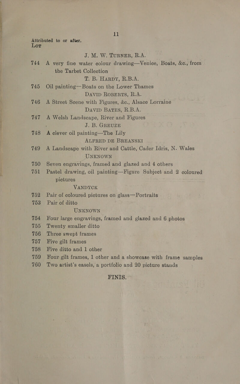 Attributed to or after. Lot J. M. W. TURNER, R.A. 744 A very fine water colour drawing—Venice, Boats, &amp;c., from the Tarbet Collection TB. BARBY; feb a, 745. Oil semen Boats on the Lower Thames . DAVID ROBERTS, R.A. 746 A Street Scene with Figures, &amp;c., Alsace Lorraine DAVID BATES, B.B.A. 747 A Welsh Landscape, River and Figures J. B. GREUZE 748 A clever oil painting—The Lily ALFRED DE BREANSKI 749 A Landscape with River and Cattle, Cader Idris, N. Wales UNKNOWN 750 Seven engravings, framed and glazed and 4 others 751 Pastel drawing, oil painting—Figure Subject and 2 coloured pictures en CN a VANDYCK 752 Pair of coloured pictures on glass— Portraits 753 Pair of ditto UNKNOWN 754 Four large engravings, framed and glazed and 6 photos 755 Twenty smaller ditto 756 Three swept frames 757 ~+Five gilt frames 758 Five ditto and 1 other 709 Four gilt frames, 1 other and a showcase with frame samples 760 Two artist’s easels, a portfolio and 20 picture stands FINIS.