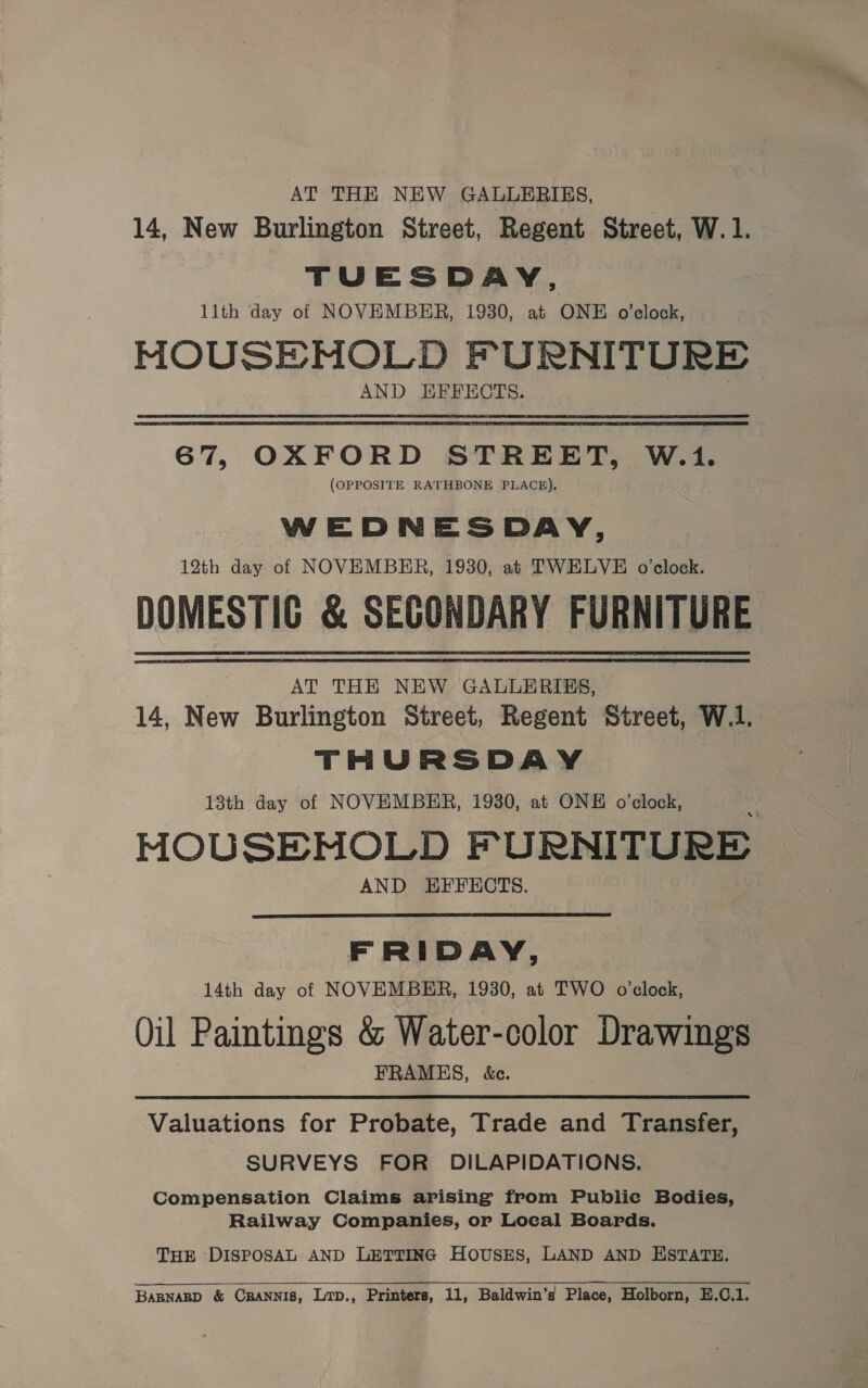 AT THE NEW GALLERIES, 14, New Burlington Street, Regent Street, W.1. TUESDAY, llth day of NOVEMBER, 1930, at ONE o’clock, MOUSE-MOLD FURNITURE AND EFFECTS. 67, OXFORD STREET, W.1. (OPPOSITE RATHBONE PLACE). WEDNESDAY, 12th day of NOVEMBER, 1930, at TWELVE o’clock. DOMESTIC &amp; SECONDARY FURNITURE AT THE NEW GALLERIES, 14, New Burlington Street, Regent Street, W.1. THURSDAY 13th day of NOVEMBER, 1930, at ONE o’clock, HOUSEMOLD FURNITURE AND EFFECTS.  FRIDAY, 14th day of NOVEMBER, 1930, at TWO o'clock, Oil Paintings &amp; Water-color Drawings FRAMES, &amp;c. Valuations for Probate, Trade and Transfer, SURVEYS FOR DILAPIDATIONS. Compensation Claims arising from Publie Bodies, Railway Companies, or Local Boards. — THE DISPOSAL AND LETTING Hovsss, LAND AND ESTATE.  BARNARD &amp; CRANNIS, LTD., Printers, 11, Baldwin’s Place, Holborn, E.C.1.