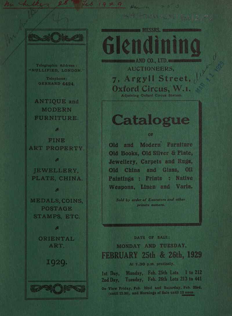     at iit ge AS warm 5 C0., LD. viens . ipelegtaphie « ade eae'\ Gh Myees ited || ‘NULLIFIED, LONDON.” ephenes ne i Dee GERRARD 4424, | a , Argyll Street, | | Oxtor d Circus, W.1. pcietaing: dks, Circus Station, ANTIQUE « and MODERN _FURN ITU RE.  ae Cee ON as ; [arr PROPERTY. |}. Old and Modern Furniture a a Old Books, ‘Old Silver &amp; Plate, §@ Jewellery, ‘Carpets | and Rugs, ia Old China and Glass, Oil A _ Paintings : Prints 2 Native §f ‘ : bourne Linen’ and Varia.  ‘ Tae. ee ti “ va Fe tt t : yee) JEWELLERY, PLATE, ‘CHINA.  ‘MEDALS, COINS, i ‘ i | “Sold by hee of Exscutors and other | ge. ) ST A GE Neieanieg ere Cras er |  ee “ORIENTAL Pt Maye‘or sau: : ‘ART. | x | “MONDAY AND TUESDAY, Se a i | - 1929. ee) At 4.30 p.m. precisely. | : ee ye ee Beer uetona 6 ae 1 iy Monday, Feb. 25th Lots 1 to 212 UAE eae 2nd Day, | Tuesday, Feb. 26th Lots 213 to 441 — ae “On View Friday, Feb. 22nd and Saturday, Feb. 23rd, oa 12. oe and Bonet of Sais until 12 noon. | 