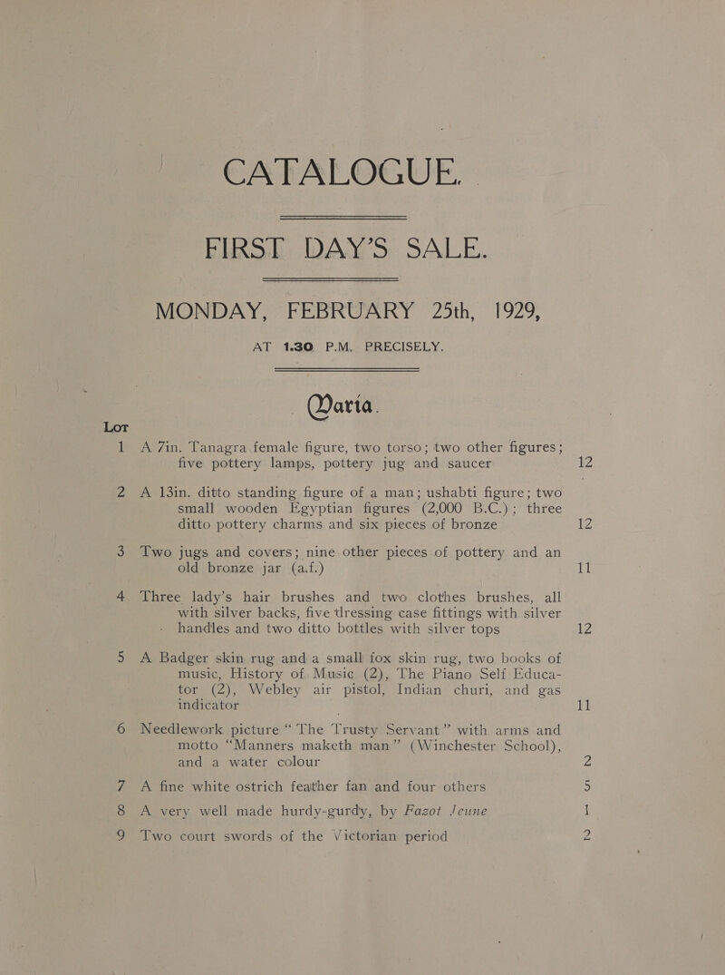 Lor — CATALOGUE. | Blo Ado SALE. MONDAY, FEBRUARY 25th, 1929, AT 1,30 P.M. PRECISELY. — Darta. A 7in. Tanagra female figure, two torso; two other figures; five pottery lamps, pottery jug and saucer A 13in. ditto standing figure of a man; ushabti figure; two small wooden Egyptian figures (2,000 B.C.); three ditto pottery charms and six pieces of bronze Two jugs and covers; nine other pieces of pottery and an old bronze jar (a.f.) Three lady’s hair brushes and two clothes brushes, all with silver backs, five dressing case fittings with silver handles and two ditto bottles with silver tops A Badger skin rug anda small fox skin rug, two books of music, History of; Music (2), The Piano Self Educa- tor, (2), Webley air pistol, Indian: churi,..and gas indicator Needlework picture “ The Trusty Servant” with arms and motto “Manners maketh man” (Winchester School), and a water colour A fine white ostrich feather fan and four others A very well made hurdy-gurdy, by Fagot Jeune Two court swords of the Victorian period 12 17 11 12 11 — bho