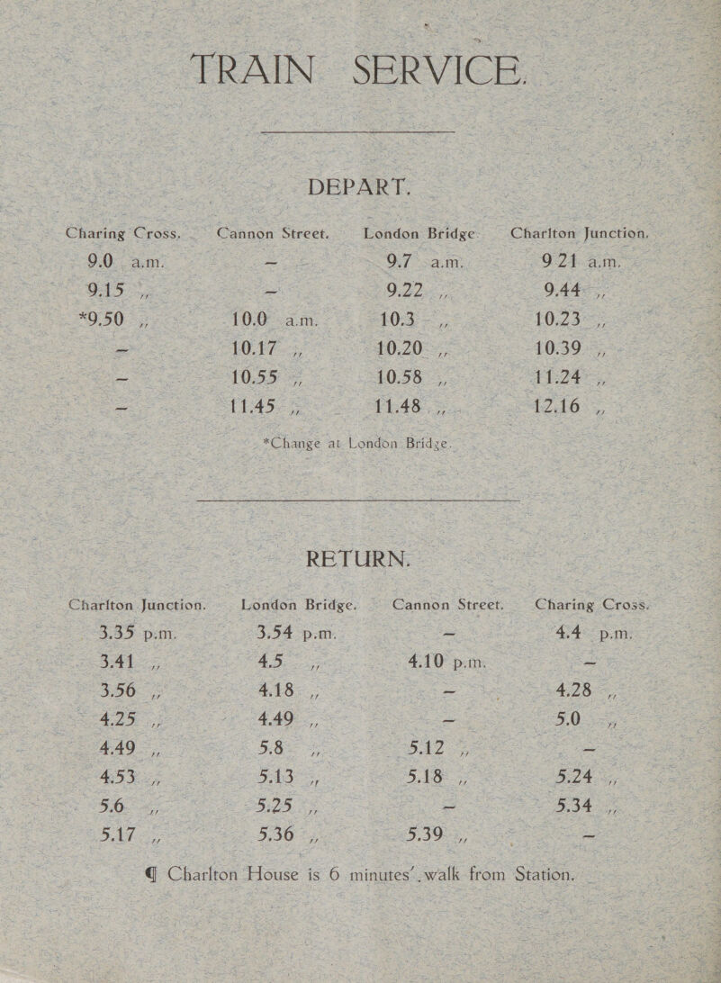 TRAIN SERVICE. DEPART. Charing Cross. Cannon Street. bonicn Bridge. Chariton Junction. 9.0: ar 7 ie A OT nae OE aan tho Eo 022-7 9.44, 0507 OR am 8 0g 8 02s Be VA L020 ee 10395, =e 1055 = 1058 aL2E See PLAS OS AR ie te *Change at London Bridge: . RETURN. Cation lunebion. London Bridge. Caaaon Street. Charing Cross. 0355 pm, 3.54 pam. ~ i SApa ore ee ee ee AAS, re oe ad Re, 5425 2 440, ae ieee 4.49 oe BRS es ebay Ba ARR 513 4, eh ee eo ae ee ey ee ee By ee FBO eR @ Charlton House is 6 minutes’. walk from Station. 