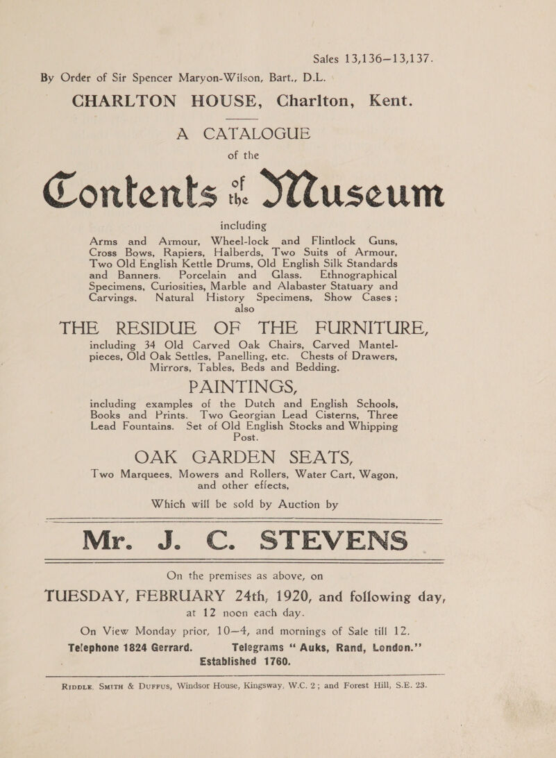 Sales 13,136—13,137. By Order of Sir Spencer Maryon-Wilson, Bart., D.L. CHARLTON HOUSE, Charlton, Kent. A CATALOGUE of the Contents &amp; Suseum including Arms and Axmour, Wheel-lock and Flintlock Guns, Cross Bows, Rapiers, Halberds, Two Suits of Armour, Two Old English Kettle Drums, Old English Silk Standards and Banners. Porcelain and Glass. Ethnographical Specimens, Curiosities, Marble and Alabaster Statuary and Carvings. Natural es Specimens, Show Cases; also fhe RESIDUE OF THe FURNITURE, including 34 Old Carved Oak Chairs, Carved Mantel- pieces, Old Oak Settles, Panelling, etc. Chests of Drawers, Mirrors, Tables, Beds and Bedding. PAINTINGS, including examples of the Dutch and English Schools, Books and Prints. Two Georgian Lead Cisterns, Three Lead Fountains. Set of Old English Stocks and Whipping Post. OAK GARDEN SEATS, Two Marquees, Mowers and Rollers, Water Cart, Wagon, and other effects, Which will be sold by Auction by Mr. J. C. STEVENS On the premises as above, on TUESDAY, FEBRUARY 24th, 1920, and following day, at 12 noen each day.   On View Monday prior, 10—4, and mornings of Sale till 12. Telephone 1824 Gerrard. Telegrams ‘“‘ Auks, Rand, London.’’ Established 1760.  Rippize, SmitH &amp; Durrus, Windsor House, Kingsway, W.C. 2; and Forest Hill, S.E. 23.