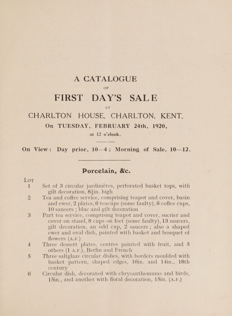 A CATALOGUE OF FIRST DAY’S SALE JNAT On TUESDAY, FEBRUARY 24th, 1920, at 12 o'clock. el Lor Porcelain, &amp;c. Set of 3 circular jardiniéres, perforated basket tops, with gilt decoration, 841n. high Tea and coffee service, comprising teapot and cover, basin and ewer, 2 plates, 6 teacups (some faulty), 6 coffee cups, 10 saucers ; blue and gilt decoration Part tea service, comprising teapot and cover, sucrier and cover on stand, 8 cups on feet (some faulty), 13 saucers, gilt decoration, an odd cup, 2 saucers ; also a shaped ewer and oval dish, painted with basket and bouquet of flowers (A.F.) Three dessert plates, centres painted with fruit, and 5 others (1 A.F.), Berlin and French Three saltglaze circular dishes, with borders moulded with basket pattern, shaped edges, 16in. and 14in., 18th century Circular dish, decorated with chrysanthemums and birds, 15in., and another with floral decoration, 15in. (A.F.)