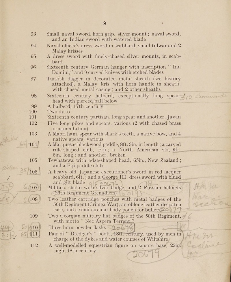 93 94 95 96 97 98 99 100 101 102 103 LOS: 108 | 109 410) 5-11) 112 9 ‘ Small naval sword, horn grip, silver mount ; naval sword, and an Indian sword with watered blade Naval officer’s dress sword in scabbard, small tulwar and 2 Malav krisses A dress sword with finely-chased silver mounts, in scab- bard Sixteenth century German hanger with inscription “ Inn Domini,” and 3 curved knives with etched blades Turkish dagger in decorated metal sheath (see history attached), a Malay kris with horn handle in sheath, with chased metal casing ; and 2 other sheaths head with pierced. ball below. A halberd, 17th century” Two ditto Sixteenth century partisan, long spear and another, Javan Five long pikes and spears, various (2 with chased brass ornamentation) A Maori han, spear with shark’s teeth, a native bow, and 4 native spears, various A Marquesas blackwood paddle, 8ft. 3in. in length; a carved Gin. lone and another, broken Tewhatewa with adze-shaped head, 65in., New Zealand ; and a Fiji paddle club A heavy old Japanese executioner’s sword in red lacquer a and gilt blade 1 i¢ (26th Regiment Grenadiers) Two leather cartridge pouches with metal badges of the S0th Regiment (Crimea War), an oblong leather Sea oes case, and a semi-circular body pouch for bulletss2© 97)” Two Georgian military hat badges of the 50th Rootes with motto “ Nec Aspera Terrent.. “ Three horn powder flasks 9 at” 2) Ld Pair of “ Dredger’s ”’ boots, -t8ttrcefitury, used i men in| charge of the dykes and water courses of Wiltshire A well-modelled equestrian figure on aie base, 25in. high, 18th century cen Fae Mad ¥ ‘th, %, ‘
