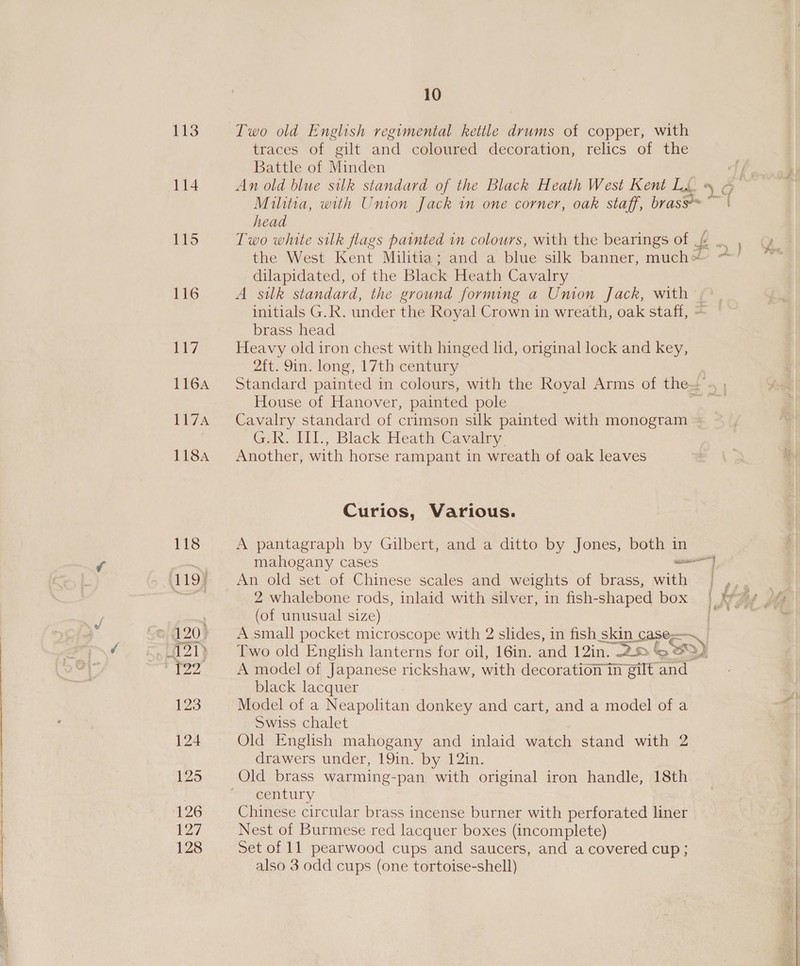 113 Two old English regimental kettle drums of copper, with traces of gilt and coloured decoration, relics of the Battle of Minden 114 An old blue silk standard of the Black Heath West Kent LL » &amp; Militia, with Union Jack in one corner, oak staff, brasse~ ~~ | head 115 Two white silk flags painted in colours, with the bearings of _// a ae the West Kent Militia; and a blue silk banner, much’ ~ o dilapidated, of the Black Heath Cavalry 116 A silk standard, the ground forming a Union Jack, with | initials G.R. under the Royal Crown in wreath, oak staff, = brass head 1s OF Heavy old iron chest with hinged hd, original lock and key, 2ft. 9in. long, 17th century 116A Standard painted in colours, with the Royal Arms of the’ House of Hanover, painted pole : 117A Cavalry standard of crimson silk painted with monogram = GK. I11., Black Heath Cavalry 1184 Another, with horse rampant in wreath of oak leaves Curios, Various. 118 A pantagraph by Gilbert, and a ditto by Jones, both in mahogany cases eo i (119) An old set of Chinese scales and weights of brass, with | ,.. - beet 2 whalebone rods, inlaid with silver, in fish-shaped box | \y7y _ (of unusual size) age 120) A small pocket microscope with 2 slides, in fish skin case=— 121) Two old English lanterns for oil, 16in. and 12in. 25 jo) A Bivvs A model of Japanese rickshaw, with decoration in gilt and black lacquer 123 Model of a Neapolitan donkey and cart, and a model of a Swiss chalet 124 Old English mahogany and inlaid watch stand with 2 drawers under, 19in. by 12in. 125 Old brass warming-pan with original iron handle, 18th century 126 Chinese circular brass incense burner with perforated liner 127 Nest of Burmese red lacquer boxes (incomplete) 128 Set of 11 pearwood cups and saucers, and a covered cup; also 3 odd cups (one tortoise-shell)