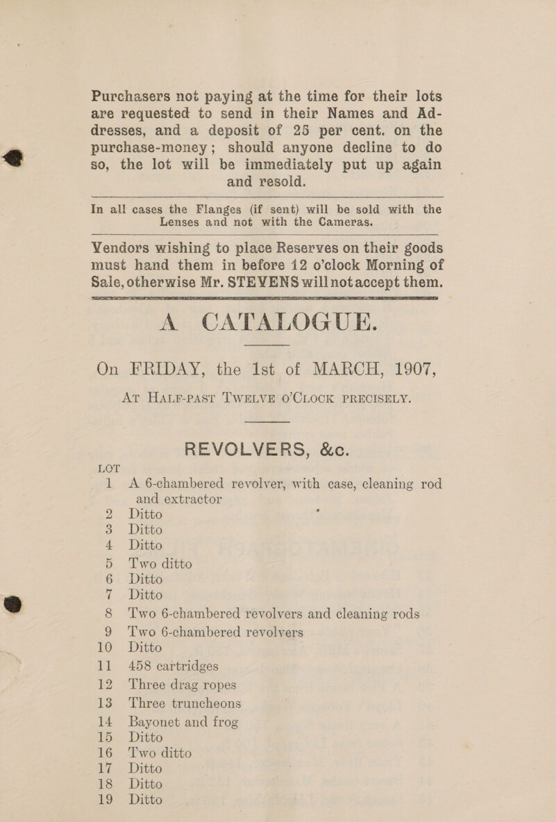 Purchasers not paying at the time for their lots are requested to send in their Names and Ad- dresses, and a deposit of 25 per cent. on the purchase-money; should anyone decline to do so, the lot will be immediately put up again and resold. In all cases the Flanges (if sent) will be sold with the Lenses and not with the Cameras. Yendors wishing to place Reserves on their goods must hand them in before 12 o’clock Morning of Sale, otherwise Mr. STEVENS willnotaccept them. A CATALOGUE.    On FRIDAY, the Ist of MARCH, 1907, At HALF-PAST TWELVE O’CLOCK PRECISELY.  REVOLVERS, &amp;c. LOT pa A 6-chambered revolver, with case, cleaning rod and extractor Ditto Ditto Ditto Two ditto Ditto Ditto Two 6-chambered revolvers and cleaning rods Two 6-chambered revolvers Ditto 458 cartridges 12 Three drag ropes 13 Three truncheons 14 Bayonet and frog hed feel HK OO CO AMS Ov FP Wb 15 Ditto 16 Two ditto 7? - Ditto is. Ditto 19 Ditto