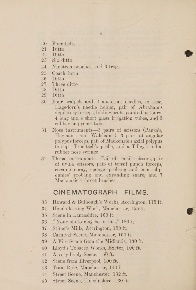 SS DS Ow hh fd bo bo bo Cro Ol HR WD KH © oo bo SS © J3 34 35 36 37 38 39 40 4] 42 43 44 45 Four belts Ditto Ditto Six ditto Nineteen pouches, and 6 frogs Coach horn Ditto Three ditto Ditto Ditto Four scalpels and 2 aneurism needles, in case, Hagedorn’s needle holder, pair of Abraham’s depilatory forceps, folding probe pointed bistoury, 4 long and 4 short glass irrigation tubes, and 5 rubber empyema tubes Nose instruments—3 pairs of scissors (Panza’s, Heyman’s and Walsham’s), 3 pairs of angular polypus forceps, pair of Mackenzie’s axial polypus forceps, Troeltsch’s probe, and a Tilley’s india- rubber nose syringe Throat instruments—Pair of tonsil scissors, pair of uvula scissors, pair- of tonsil punch forceps, cocaine spray, sponge probang and cone clip, James’ probang and expanding snare, and 7 Mackenzie’s throat brushes CINEMATOGRAPH FILMS. Howard &amp; Bulbough’s Works, Accrington, 115 ft. Hands leaving Work, Manchester, 155 ft. Scene in Lancashire, 160 ft. ‘Your photo may be in this,” 180 ft. Carnival Scene, Manchester, 150 ft.. A Fire Scene from the Midlands, 130 ft. Lloyd’s Tobacco Works, Exeter, 100 ft. A very lively Scene, 150 ft: Scene from Liverpool, 100 ft. Tram hide, Manchester, 140 ft. Street Scene, Manchester, 132 ft. Street Scene, Lincolnshire,. 130 ft.  