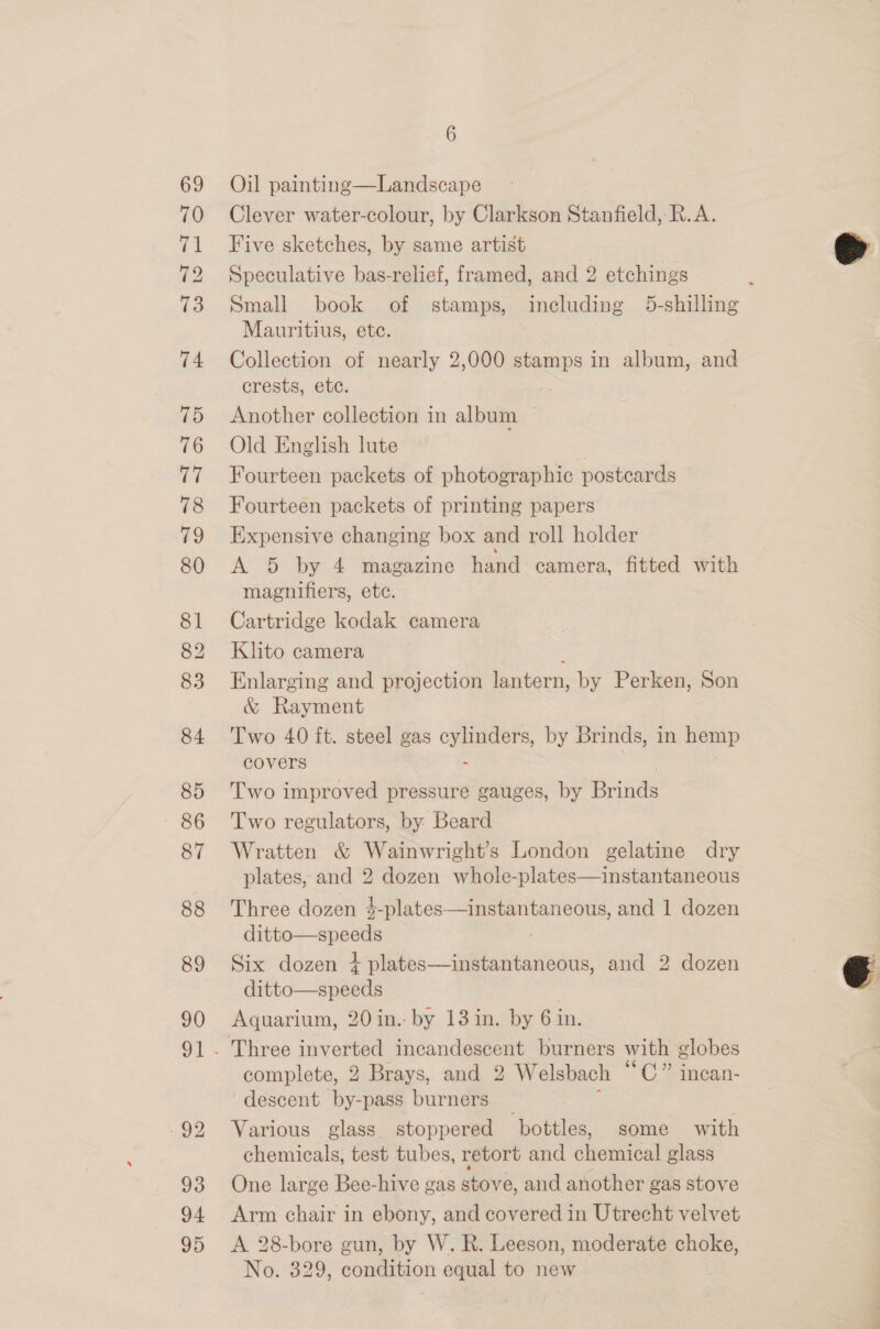 70 ie 72 73 74 75 76 77 78 79 80 81 82 83 84 85 86 87 88 89 90 93 94 95 6 Clever water-colour, by Clarkson Stanfield, R.A. Five sketches, by same artist Speculative bas-relief, framed, and 2 etchings Small book of stamps, including 5-shilling Mauritius, ete. Collection of nearly 2,000 stamps in album, and crests, etc. Another collection in album — Old English lute | Fourteen packets of photographic postcards Fourteen packets of printing papers Expensive changing box and roll holder A 5 by 4 magazine hand camera, fitted with magnifiers, etc. Cartridge kodak camera Khto camera : Enlarging and projection lantern, by Perken, Son &amp; Rayment Two 40 ft. steel gas fi ate by Brinds, in hemp covers Two improved pressure gauges, by Bands Two regulators, by Beard Wratten &amp; Wainwright’s London gelatine dry plates, and 2 dozen whole-plates—instantaneous Three dozen $-plates—instantaneous, and 1 dozen wie ey es / Six dozen + plates—instantaneous, and 2 dozen ditto—speeds Aquarium, 20 in.- by 13 in. by 6 in. complete, 2 Brays, and 2 Welsbach “CO 1pcan- ‘descent by-pass burners Various glass stoppered ‘bottles, some with chemicals, test tubes, retort and chemical glass One large Bee-hive gas stove, and another gas stove Arm chair in ebony, and covered in Utrecht velvet A 28-bore gun, by W. R. Leeson, moderate choke, No. 329, condition equal to new  