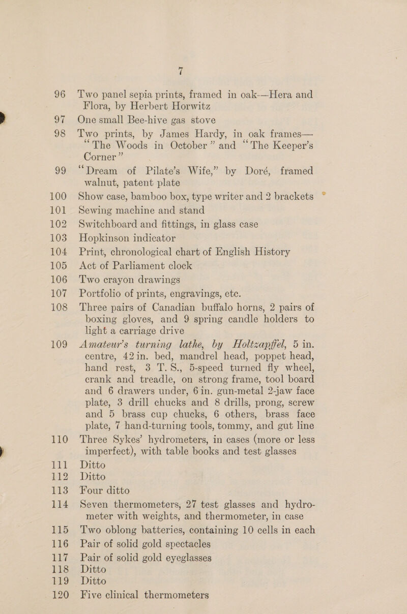 96 of 98 99 100 101 102 103 104 105 106 107 108 109 110 111 112 113 114 115 116 117 118 9 120 t Two panel sepia prints, framed in oak-—Hera and Flora, by Herbert Horwitz One small Bee-hive gas stove Two prints, by James Hardy, in oak frames— “The Woods in October” and “The Keeper’s Corner” ‘Dream of Pilate’s Wife,” by Doré, framed walnut, patent plate Show case, bamboo box, type writer and 2 brackets Sewing machine and stand Switchboard and fittings, in glass case Hopkinson indicator Print, chronological chart of English sion Act of Parliament clock Two crayon drawings Portfolio of prints, engravings, etc. Three pairs of Canadian buffalo horns, 2 pairs of boxing gloves, and 9 spring candle holders to light a carriage drive Amateur’s turning lathe, by Holtzapffel, 5 in. centre, 42in. bed, mandrel head, poppet head, hand rest, 3 T.8., 5-speed turned fly wheel, crank and treadle, on strong frame, tool board and 6 drawers under, 6in. gun-metal 2-jaw face plate, 3 drill chucks and 8 drills, prong, screw and 5 brass cup chucks, 6 others, brass face plate, 7 hand-turning tools, tommy, and gut line Three Sykes’ hydrometers, in cases (more or less imperfect), with table books and test glasses Ditto Ditto Seven thermometers, 27 test glasses and hydro- meter with weights, and thermometer, in case Two oblong batteries, containing 10 cells in each Pair of solid gold spectacles Pair of solid gold eyeglasses Ditto Ditto Five clinical thermometers
