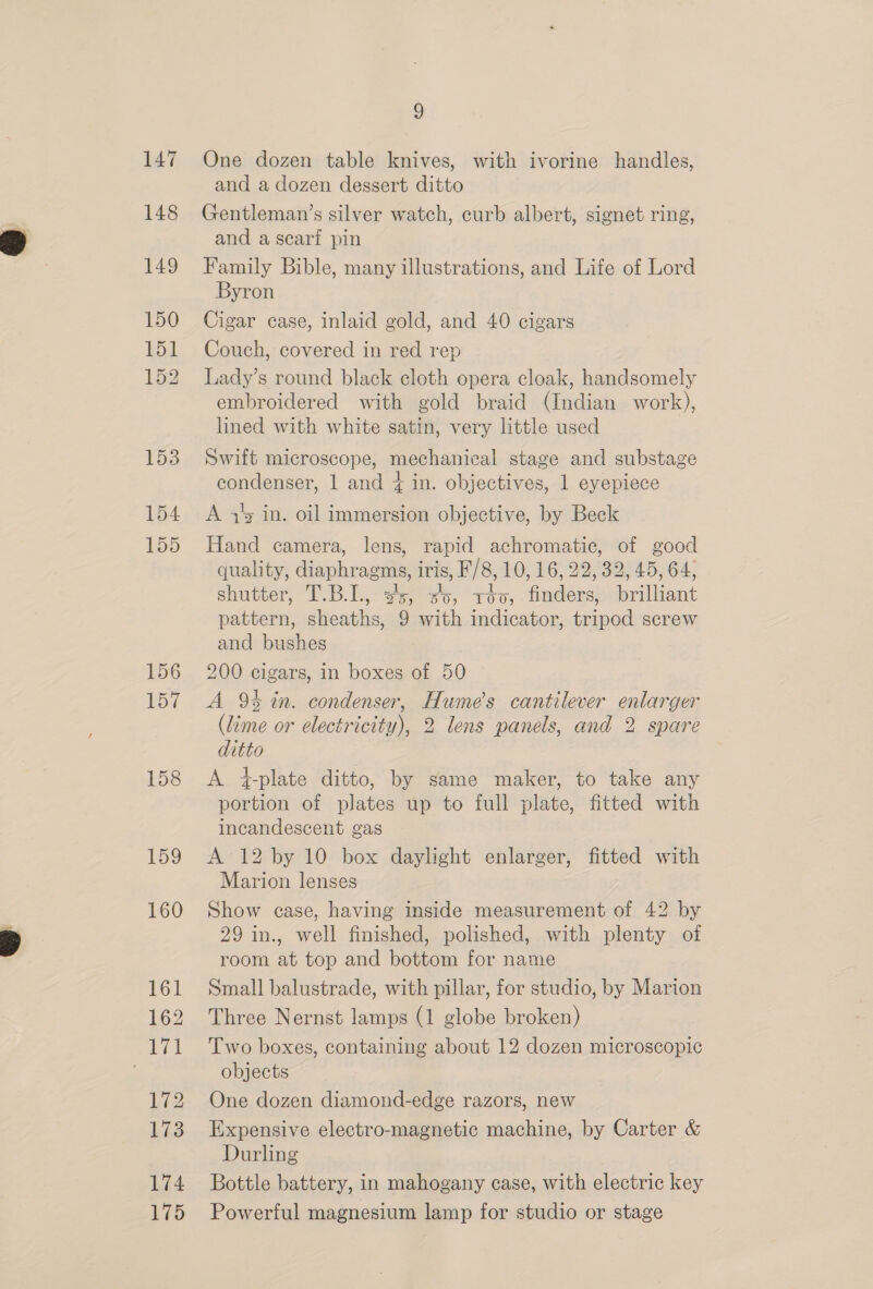 147 148 149 150 151 152 153 154 155 159 160 161 171 172 173 174 175 9 One dozen table knives, with ivorine handles, and a dozen dessert ditto Gentleman’s silver watch, curb albert, signet ring, and a scarf pin Family Bible, many illustrations, and Life of Lord Byron Cigar case, inlaid gold, and 40 cigars Couch, covered in red rep Lady’s round black cloth opera cloak, handsomely embroidered with gold braid (Indian work), lined with white satin, very little used Swift microscope, mechanical stage and substage condenser, 1 and { in. objectives, 1 eyepiece A 4’ in. oil immersion objective, by Beck Hand camera, lens, rapid achromatic, of good quality, diaphragms, iris, F/8, 10.06, 22: 32, 45, 64, shutcer k- &gt;. k= een) 100, tetas ioilient pattern, sheaths, 9 with indicator, tripod screw and bushes 200 cigars, in boxes of 50 A 9% in. condenser, Hume's cantilever enlarger (lime or electricity), 2 lens panels, and 2 spare A 4-plate ditto, by same maker, to take any portion of plates up to full plate, fitted with incandescent gas A 12 by 10 box daylight enlarger, fitted with Marion lenses Show case, having inside measurement of 42 by 29 in., well finished, polished, with plenty of room at top and bottom for name Small balustrade, with pillar, for studio, by Marion Two boxes, containing about 12 dozen microscopic objects One dozen diamond-edge razors, new Expensive electro-magnetic machine, by Carter &amp; Durling Bottle battery, in mahogany case, with electric key Poweriul magnesium lamp for studio or stage 