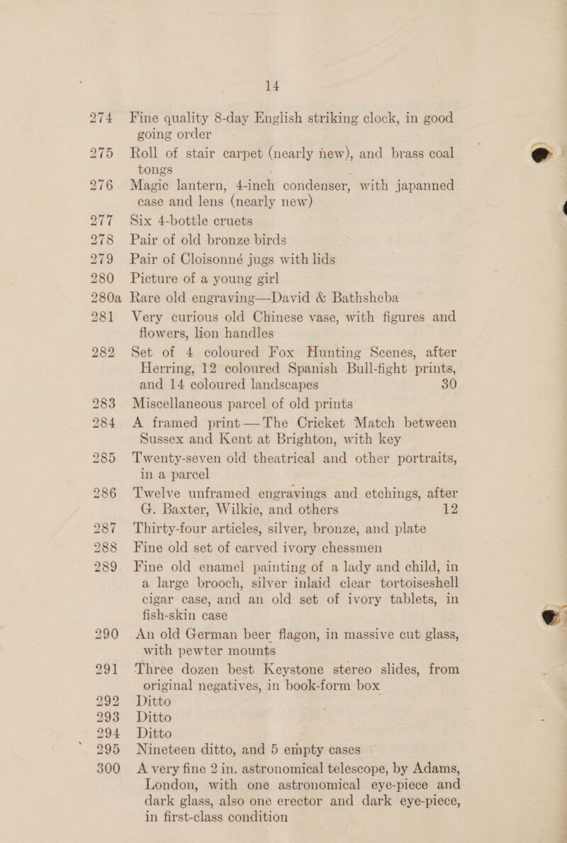 277 278 279 280 14 Fine quality 8-day English striking clock, in good going order Roll of stair carpet (nearly new), and brass coal tongs ) Magic lantern, 4-inch condenser, with japanned case and lens (nearly new) Six 4-bottle cruets Pair of old bronze birds Pair of Cloisonné jugs with lids Picture of a young girl 281 282 283 284 292 293 294 295 300 Very curious old Chinese vase, with figures and flowers, lion handles Set of 4 coloured Fox Hunting Scenes, after Herring, 12 coloured Spanish Bull-fight prints, and 14 coloured landscapes 30 Miscellaneous parcel of old prints A framed print— The Cricket Match between Sussex and Kent at Brighton, with key Twenty-seven old theatrical and other portraits, in a parcel Twelve unframed engravings and etchings, after G. Baxter, Wilkie, and others 12 Thirty-four articles, silver, bronze, and plate Fine old set of carved ivory chessmen Fine old enamel painting of a lady and child, in a large brooch, silver inlaid clear tortoiseshell cigar case, and an old set of ivory tablets, in fish-skin case An old German beer flagon, in massive cut glass, with pewter mounts Three dozen best Keystone stereo slides, from original negatives, in book-form box Ditto | ; Ditto Ditito Nineteen ditto, and 5 empty cases | A very fine 2 in. astronomical telescope, by Adams, London, with one astronomical eye-piece and dark glass, also one erector and dark eye-piece, in first-class condition  