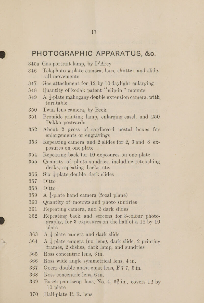 346 347 348 349 350 351 304 305 356 357 358 359 360 361 362 363 364 365 366 368 369 370 Telephoto $-plate camera, lens, shutter and slide, all movements . Gas attachment for 12 by 10 daylight enlarging Quantity of kodak patent “ slip-in ” mounts A 4-plate mahogany double extension camera, with turntable Twin lens camera, by Beck Bromide printing lamp, enlarging easel, and 250 Dekko postcards About 2 gross of cardboard postal boxes for enlargements or engravings Repeating camera and 2 slides for 2, 3and 8 ex- posures on one plate Repeating back for 10 exposures on one plate Quantity of photo sundries, including retouching desks, repeating backs, etc. Six d-plate double dark slides Ditto Ditto A #-plate hand camera (focal plane) Quantity of mounts and photo sundries Repeating camera, and 3 dark slides Repeating back and screens for 3-colour photo- graphy, for 3 exposures on the half of a 12 by 10 plate A #-plate camera and dark slide A 4-plate camera (no lens), dark slide, 2 printing frames, 2 dishes, dark lamp, and sundries Ross concentric lens, 3 in. Ross wide angle symmetrical lens, 4 in. Goerz double anastigmat lens, F 7°7, 5 in. Ross concentric lens, 6 in. Busch pantiscop lens, No. 4, 6#in., covers 12 by 10 plate Half-plate R. R. lens