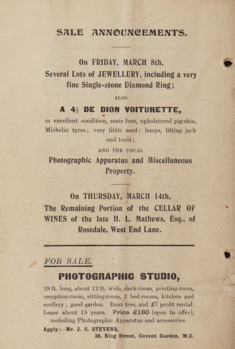 SALE ANNOUNCEMENTS. On FRIDAY, MARCH. 8th, Several Lots of JEWELLERY, including a very fine Single-stone Diamond Ring ; ALSO A 4; BE BION VOITURETTE, in excellent contin, seats four, upholstered pig-skin, Michelin tyres; very little used; lamps, lifting jack and tools ; AND THE USUAL Photographic Apparatus and Miscellaneous Property. |  On THURSDAY, MARCH 14th, The Remaining Portion of the CELLAR OF WINES of the late H. L. Mathews, Esq., of Rosedale, West End Lane.  POR SALE. PHOTOGRAPHIC STuDIO, 28 ft. long, about 12 ft. wide, dark-room, printing-room, reception-room, sitting-room, 2 bed-rooms, kitchen and scullery ; good garden. Rent. free, and £7 profit rental. Lease about 15 years. Price £160 (open to offer), including Photographic Apparatus and accessories. Apply :—-Mr. J. ©. STEVENS, 38, King Street, Covent Garden, W.C.   Se ee ok reg Pas SE I ed 3 eee ee