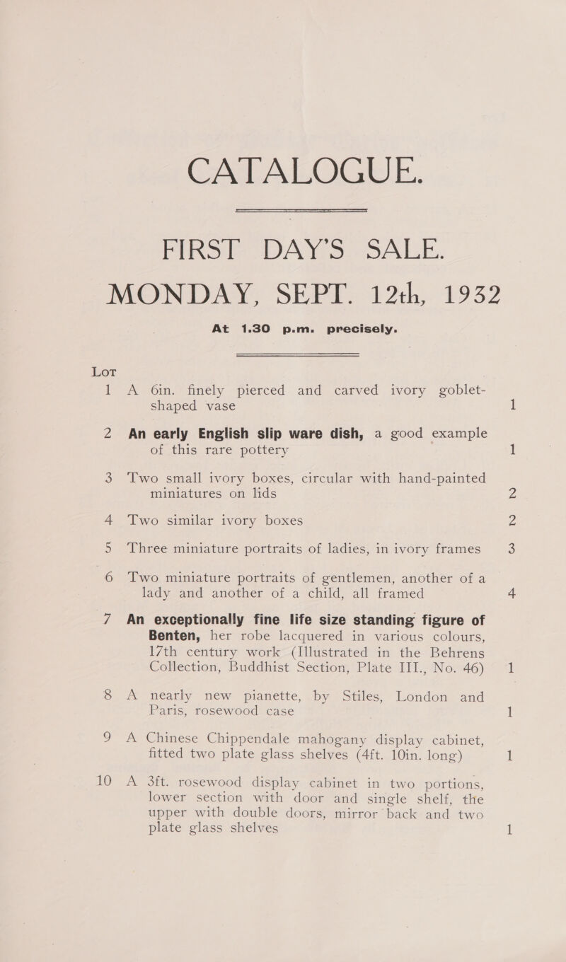 CATALOGUE.  PIRST DAYS: SALE. MONDAY, SEPT. 12th, 1932 At 1.30 p.m. precisely. Lot = A O6in. finely pierced and carved ivory goblet- shaped vase 2 An early English slip ware dish, a good example or this rare pottery 3 Two small ivory boxes, circular with hand-painted miniatures on lids 4 Two similar ivory boxes Three miniature portraits of ladies, in ivory frames 6 Two miniature portraits of gentlemen, another of a lady and another of a child, all framed 7 An exceptionally fine life size standing figure of Benten, her robe lacquered in various colours, 17th century work (Illustrated in the Behrens Collection, Buddhist Section, Plate III., No. 46) &amp; #&amp; nearly new pianette,.by Stiles, London and Paris, rosewood case 9 A Chinese Chippendale mahogany display cabinet, fitted two plate glass shelves (4ft. 10in. long) 10 A 3ft. rosewood display cabinet in two portions, lower section with door and single shelf, the upper with double doors, mirror back and two plate glass shelves