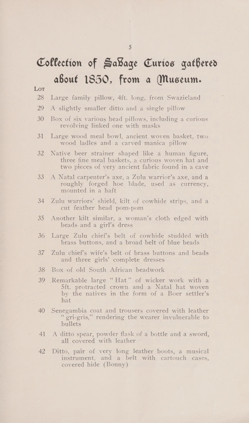 Collection of Sa¥aqe Curios gathered aBouf 1850, from a Museum. 28 Large family pillow, 4ft. long, from Swazieland Lot 29 A slightly smaller ditto and a single pillow 30 Box of six various head pillows, including a curious revolving linked one with masks 31 Large wood meal bowl, ancient woven basket, two wood ladles and a carved manica pillow 32 Native beer strainer shaped like a human figure, three fine. meal baskets, a curious woven hat and two pieces of very ancient fabric found in a cave oo A Natalearpenters axe, a Zuluowartriorsaxe,and a roughly. forged hoe blade, used as. currency, mounted in a hatt 34 Zulu warriors’ shield, kilt of cowhide strips, and a cut feather head pom-pom 35 Another kilt similar, a woman’s cloth edged with beads-and a girl’s dress 30 Large Zulu chieis belt: of cowhide studded with brass buttons,-and a,broad belt of blue beads 37 Zulu chief’s wife’s belt of brass buttons and beads and three girls’ complete dresses 38 Box of old South African beadwork oo dReniarkable larce “Hat.” lot wicker -~wotk swith @ 5it. protracted’-crown--and a. Natal hat woven by the. natives im the form-rot a Boer settler’s hat 40 Senegambia coat and trousers covered with leather “ gri-eris,” rendering the wearer invulnerable to bullets Al <A ditto spear, powder flask of a bottle and a sword, all covered with leather A? “Ditto, pair of very long leather boots, a musical instmiment,-and’vay, belt vith: -cartoucin--acases, covered hide (Bonny)