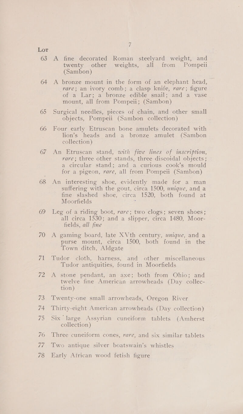 63 65 66 67 68 69 70 7 he 19 74 75 70 Li 78 if A fine decorated. Roman steelyard weight, and twenty -other weights, all. from . Pompeii (Sambon) | A bronze mountam the form otvam elephant head, rare; an ivory comb; a clasp knife, rare; figure orta’ dar: asbronze.edibleéssnail; and a vase mount, all from Pompeii; (Sambon) Surgical needles, pieces of chain, and other small objects, Pompei (Sambon collection) Four early Etruscan bone amulets decorated with lion’s heads and. a bronze amulet (Sambon collection) An Etruscan stand, with five lines of imscription, rare; three other stands, three discoidal objects; a. circular stands .and acusitous cook's mould for a pigeon, rare, all from. Pompei (Sambon) An interesting shoe, evidently made for. a man suffering with the gout, circa 1500, unique, and a fies Slashed “shoe, “circa 1520: “both found at Moorfields , Leg of a riding boot, rare; two clogs; seven shoes; all ‘cigea T530-2and a slipper, ‘circa 1480; Moor fields, all fine A gaming board, late X Vth century, umique, and a purse mount, cea 1500, both. found in- the Town ditch, Aldgate Tudor cloth, harness, and -other “miscellaneous Tudor antiquities, found in Moorfields mY estone pendant. am axes? pot tnom Ohio? and twelve fine American arrowheads (Day collec- tion) Twenty-one small arrowheads, Oregon River Thirty-eight American arrowheads (Day collection) Six large Assyrian cuneiform tablets (Amherst collection) Three cuneiform cones, rave, and six ‘similar tablets Two antique silver boatswain’s whistles Early African wood fetish figure