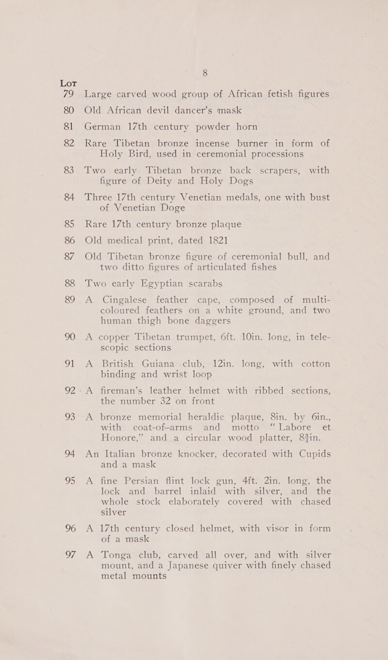 Te 80 81 82 83 84 85 86 87 88 89 90 91 uO 94 28 96 7 8 Large carved wood group of African fetish figures Old African devil dancer’s mask German 17th century powder horn Rare Tibetan bronze incense burner in form of Holy Bird, used in ceremonial processions Tworearly Tibetan” bronze back “scrapers, “with figure of Deity and Holy Dogs Three 17th century Venetian medals, one with bust of Venetian Doge Rare 17th century bronze plaque Old medical print, dated 1821 Old Tibetan bronze figure of ceremonial bull, and two ditto figures of articulated fishes Two early Egyptian scarabs A. -Cinealese, feather, ~cape,. composed; of, anulti- coloured feathers on a white ground, and two human thigh bone daggers Axcopper, libetan trumpet, oft. 10ing lone, in stele scopic sections Ay British: “Guianasclubs 12in) lone, with “cotton binding and wrist loop A fireman’s leather ‘helmet with ribbed sections; the number 32 on front A bronze memorial heraldic plaque, Sin. by 6in., with coat-of-arms and motto “Labore et Honore,’ and_a circular wood platter, in. An Italian bronze knocker, decorated with Cupids and a mask A fine Persian flint lock gun, 41t= 2m. lone. the lock ands barrel: anlaid® withesci vers ancdamrne whole stock elaborately covered with chased silver A 17th century closed helmet, with visor in form of a mask A Yongalclub; carved all overseand?with® silver mount, and a Japanese quiver with finely chased metal mounts