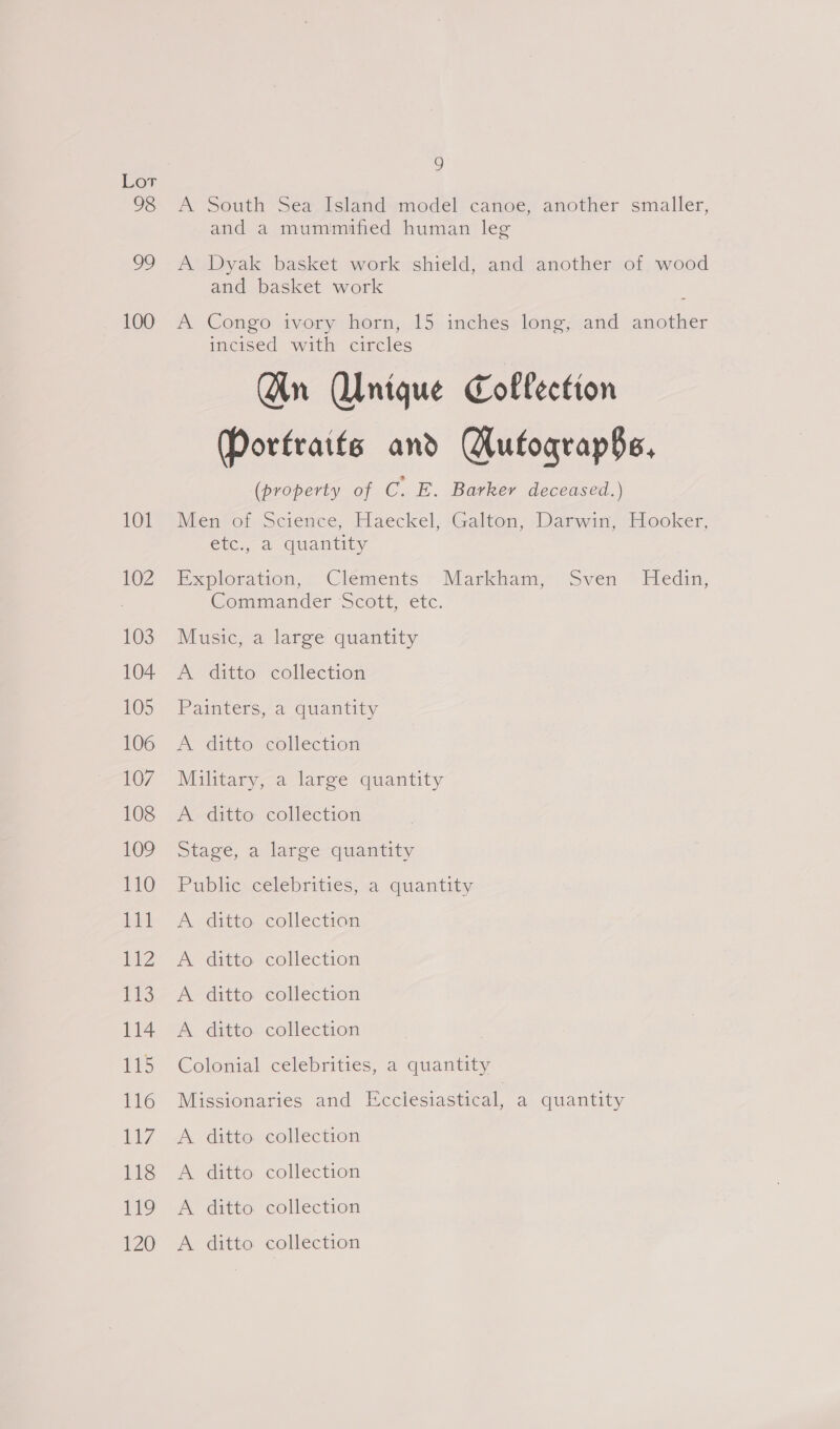 98 99 100 101 102 103 104 105 106 107 108 109 110 111 ia 113 114 115 116 L17 11s lls 120 9 A South Sea Island model canoe, another smaller, and a mummified human leg A Dyak basket work shield, and another of wood and basket work A Congo ivory horn, 15 inches long, and another incised with circles Gn Unique Collection Portraits and Gufoqrap§$s, (property of C. E. Barker deceased.) Mien of Science, Haeckel, -Galton, Darwin, Hooker, etc., a quantity Exploration, Clements » Markham,” Sven ~ Hedin, Commander Scott, etc. Music, a large quantity A ditto collection Painters, a quantity A ditto collection Military, a large quantity A ditto collection Stage, a largve-quantity Public celebrities, a quantity A ditto collection A ditto collection A ditto collection A ditto collection Colonial celebrities, a quantity Missionaries and Ecciesiastical, a quantity A ditto collection A ditto collection A ditto collection A ditto collection