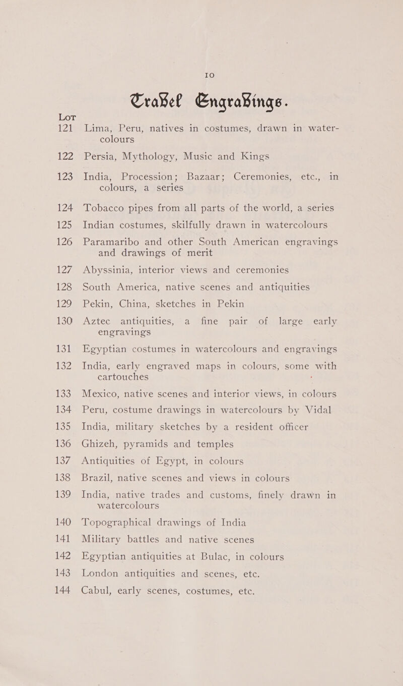 1 ZZ L239 124 125 126 eave 128 i 130 131 USZ 133 134 ibos 136 137 138 Ve 140 141 142 143 144 IO Travel Engra¥ings. Lima, Peru, natives in costumes, drawn in water- colours Persia, Mythology, Music and Kings India; “Procession 4’ Bazaar: Ceremonies. <etc., .an coloutssra }series Tobacco pipes from all parts of the world, a series Indian costumes, skilfully drawn in watercolours Paramaribo and other South American engravings and drawings of merit . Abyssinia, interior views and ceremonies South America, native scenes and antiquities Pekin, China, sketches im) Pekin Aztecseantiquities, 24. Mine “painssoimiplatcesscar, engravings Egyptian costumes in watercolours and engravings India, early engraved maps in colours, some with cartouches Mexico, native scenes and interior views, in colours Peru, costume drawings in watercolours by Vidal India, military sketches by a resident officer Ghizeh, pyramids and temples Antiquities of Egypt, in colours Brazil, native scenes and views in colours India, native trades and customs, finely drawn in watercolours Topographical drawings of India Military battles and native scenes Egyptian antiquities at Bulac, in colours London antiquities and scenes, etc. Cabul, early scenes, costumes, etc.