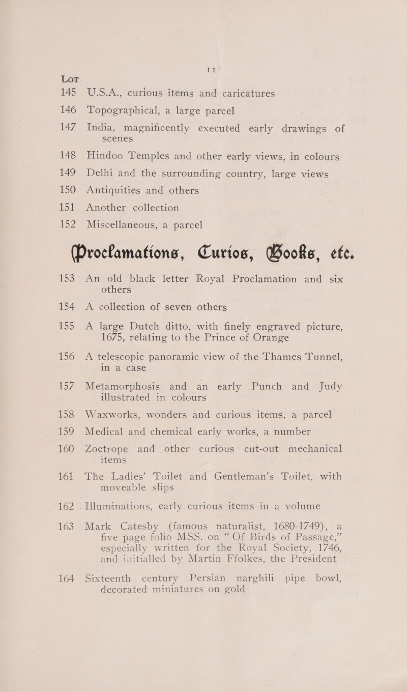 145 146 147 148 149 150 151 152 Ven U.S.A., curious items and caricatures Topographical, a large parcel India, magnificently executed early drawings of scenes Hindoo Temples and other early views, in colours Delhi and the surrounding country, large views Antiquities and others Another collection Miscellaneous, a parcel iS 154 155 156 57 158 159 160 161 162 163 164 An old black letter Royal Proclamation and six others A collection of seven others A large Dutch ditto, with finely engraved picture, 1675, relating to the Prince of Orange A telescopic panoramic view of the Thames Tunnel, in a case Metamorphosis and an early Punch and Judy illustrated in colours Waxworks, wonders and curious items, a parcel Medical and chemical early works, a number Zoetrope and other curtous cut-out mechanical items The Ladies’ Toilet: and Gentleman's: Pollet. with moveable slips Mark Catesby (famous naturalist, 1680-1749), a five page folio MSS. on “Of Birds of Passage,” especially written for the Royal Society, 1746, and initialled by Martin Ffolkes, the President Sixteenth century Persian narghili pipe bowl, decorated miniatures on gold