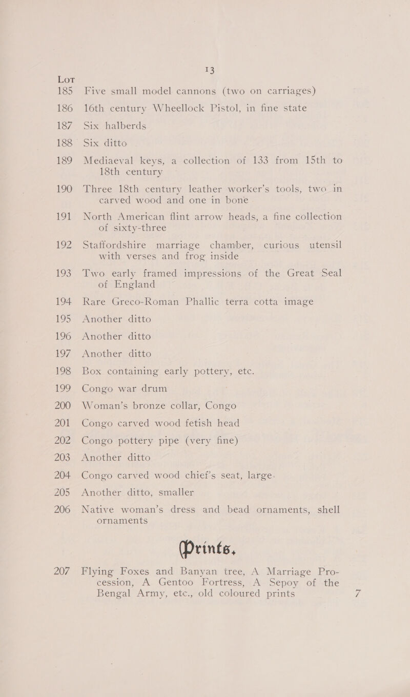 1h) Lot 185 Five small model cannons (two on carriages) 186 16th century Wheellock Pistol, in fine state 1o/ Sic nal berds 188 Six ditto 189 Mediaeval keys, a collection of 133 from 15th to 18th century 190 Three 18th century leather worker’s tools, two in carved wood and one in bone 191° North American flint arrow heads, a fine collection of sixty-three 102 Statfordshire “marriage chamber, cursous utensil with verses and frog inside 193. Two early framed impressions. of the Great Seal of England 194 Rare Greco-Roman Phallic terra cotta image 19> Another ditto 196 Another ditto 197. Another ditto 193 Box. containing early pottery, etc. 199 Congo war drum 200-_ Woman's bronze collar, Congo 201 Congo carved wood fetish head 202 Congo -pettery pipe (very. five) 2035 Another “ditto 204 Congo carved wood chief's seat, large. 205 Another ditto, smaller 206 Native woman’s dress and bead ornaments, shell ornaments Prints, 207 Flying Foxes and Banyan tree, A Marriage Pro- cession, A Gentoo Fortress, A Sepoy of the Bengal Army, etc., old coloured prints Ze