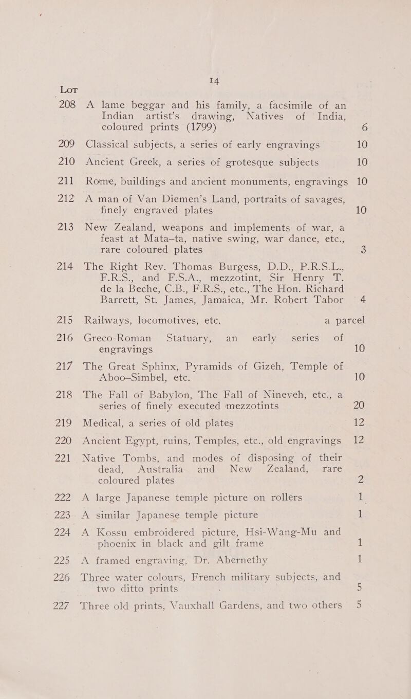 208 209 210 Zils ZZ ZS 214 215 216 217 218 Zio 220 faa le 222 223 224 Zo 226 Mog 14 A lame beggar and his family, a facsimile of an Indian artist’s drawing, Natives of | India, coloured prints (1799) 6 Classical subjects, a series of early engravings 10 Ancient Greek, a series of grotesque subjects 10 Rome, buildings and ancient monuments, engravings 10 A man of Van Diemen’s Land, portraits of savages, finely engraved plates 10 New Zealand, weapons and implements of war, a feast at Mata-ta, native swing, war dance, etc., rare coloured plates 3 ihe? Right] evewbnomacm oo urcess, woes ese dee Puke so oicands -BeaeAr ss ermez7Otintie sit alent eels dela Beche C Be Reopectc: - besnonsnienard Barrett: oie lamess jamaica, Mim hobens baboon ses Railways, locomotives, etc. a parcel GrecozRomans Statuary —an -earlyeecetics ot engravings 10 The Great: Sphinx,.Pyramids of Gizeh, Temple vor Aboo-Simbel, etc. 10 The Fall. o&amp;Babylon, The Fall of ‘Nineveh; etc)j-a series of finely executed mezzotints 20 Medical, a series of old plates 12 Ancient Egypt, ruins, Temples, etc., old engravings 12 Native Tombs, and modes of disposing of their dead, Australas and= New = Zealand, rare coloured plates 2 A large Japanese temple picture on rollers 1 A similar Japanese temple picture 1 A Kossu embroidered picture, Hsi-Wang-Mu and phoenix in black and gilt frame 1 A framed engraving, Dr. Abernethy 1 Three water colours, French military subjects, and two ditto prints 5 Three old prints, Vauxhall Gardens, and two others 5