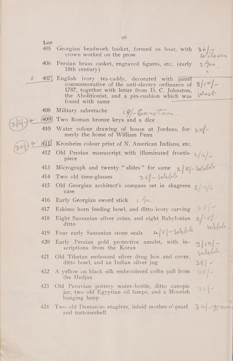 crown worked on the prow 18th century) 408 410 412 413 414 415 416 417 418 419 420 421 422 423 424 commemorative of the anti-slavery ordinance of 1787, together with letter from D. C. Johnston, found with same &gt; Military sabretache Sf POSS e FFF if Two Roman bronze keys and a dice Water colour drawing of house at Jordans, for- merly the home of William Penn Kronheim colour print of N. American Indians, etc. F \ piece Two old time-glasses 4 5f— We case Early Georgian sword stick Eskimo horn feeding bowl, and ditto ivory carving Eight Sassanian silver coins, and eight Babylonian ditto Four early Sassanian stone seals | | - Wes Early Persian gold protective amulet, with in-— scriptions from the Koran Old Tibetan embossed silver drug box and cover, ditto bowl, and an Indian silver jug A yellow on black silk embroidered coffin pall from the Hedjaz Old Peruvian pottery water—bottle, ditto canopic jar, two old Egyptian oil lamps, and a Moorish hanging lamp Two old Damascus etagéres, inlaid mother-o’-pearl and tortoiseshell Oe ~