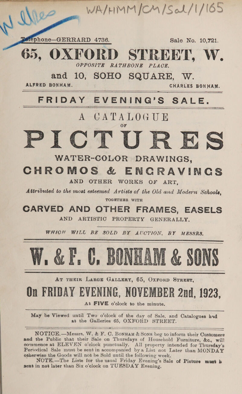 qe | WA/EMM [CM [Sek /1/1O3   phone—GERRARD 4736. Sale No. 10,721. 65, OXFORD STREET, W. OPPOSITE RATHBONE PLACE. and 10, SOHO SQUARE, W. ALFRED BONHAM. CHARLES BONHAM.   —— FRIDAY EVENING’S SALE. A ORTELOCUE WATER-COLOR DRAWINGS, CHROMOS &amp; ENCRAVINGS AND OTHER WORKS OF ART, Attributed to the most esteemed Artists of the Old and Modern Schools, TOGETHER WITH CARVED AND OTHER FRAMES, EASELS AND ARTISTIC PROPERTY GENERALLY.               ; a se y a, Aas get et ne Bs: 0 eS: ae Rupees sis Ps eh, (5;  WHICH WILL BE SOLD BY AICTION, BY MESSRS,       May be Viewed until Two o’clock of the day of Sale, and Catalogues hid at the Galleries 65, OXFORD STREET.    NOTICE.—Messrs. W. &amp; F. C. Bonnam &amp; Sons beg to inform their Customers and the Public that their Sale on Thursdays of Household Furniture, &amp;c., will commence at HLEVEN o’clock punctually, All property intended for Thursday’s Periodical Sale must be sent in accompanied bya List not Later than MONDAY otherwise the Goods will not be Sold until the following week. _ NOTE.—The Lists for the usual Friday Evening’s Sale of Picture muat b sent in not later than Six o’clock on TUESDAY Evening,