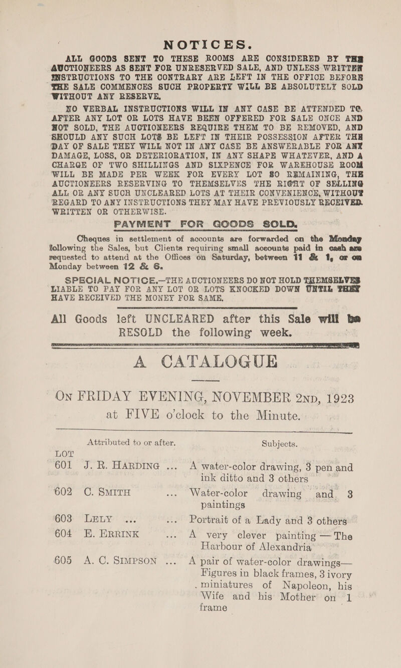 NOTICES. ALL GOODS SENT TO THESE ROOMS ARE CONSIDERED BY THR AUCTIONEERS AS SENT FOR UNRESERVED SALE, AND UNLESS WRITTER YNSTRUCTIONS TO THE CONTRARY ARE LEFT IN THE OFFICE BEFORRB FHE SALE COMMENCES SUCH PROPERTY WiLL BE ABSOLUTELY SOLD ‘WITHOUT ANY RESERVE, NO VERBAL INSTRUCTIONS WILL IN ANY CASE BE ATTENDED TQ AFTER ANY LOT OR LOTS HAVE BEBN OFFERED FOR SALE ONCE AND HOT SOLD, THE AUCTIONEERS REQUIRE THEM TO BE REMOVED, AND SHOULD ANY SUCH LOTS BE LEFT IN THEIR POSSESSION AFTER THE DAY OF SALE THEY WILL NOT IN ANY CASE BE ANSWERABLE FOR ANY DAMAGE, LOSS, OR DETERIORATION, IN ANY SHAPE WHATEVER, AND A CHARGE OF TWO SHILLINGS AND SIXPENCE FOR WAREHOUSE ROOM ‘WILL BE MADE PER WEEK FOR EVERY LOT 80 REMAINING, THE AUCTIONEERS RESERVING TO THEMSELVES THE RIGHT OF SELLING ALL OR ANY SUCH UNCLEARED LOTS AT THEIR CONVENIENCE, WITHOU® ‘REGARD TO ANY INSTRUCTIONS THEY MAY HAVE PREVIOUSLY RECEIVED, WRITTEN OR OTHERWISE. PAYMENT FOR GOODS SOLD. Cheques in settlement of accounts are forwarded on the Monday following the Sales, but Clients requiring small accounts paid in cash aze requested to attend at the Offices on Saturday, between 11 &amp; ts or oa Monday between 12 &amp; 6G. SPECIAL NOTICE.—THE AUCTIONEERS DO NOT HOLD THEMSELVES LIABLE TO PAY FOR ANY LOT OR LOTS KNOCKED DOWN UNTIL — HAVE RECHIVED THE MONEY FOR SAME, ~   “A CATALOGUE ' On FRIDAY KVENING, NOVEMBER 2ND, 1923 at FIVE o'clock to the Minute.  Attributed to or after. Subjects. | LOT 601 J. R. HARDING ... A water-color drawing, 3 pen and : ink ditto and 3 others = 602 C. SMITH ... Water-color drawing and, 3 paintings | | GOS: “LEBLY: iy. ... Portrait of a Lady and 3 others 604 EK. ERRINK ... A very clever painting — The Harbour of Alexandria 605 A.C. SIMPSON ... A pair of water-color drawings— Figures in black frames, 3 ivory . Miniatures of Napoleon, his Wife and his Mother’ on ft! frame