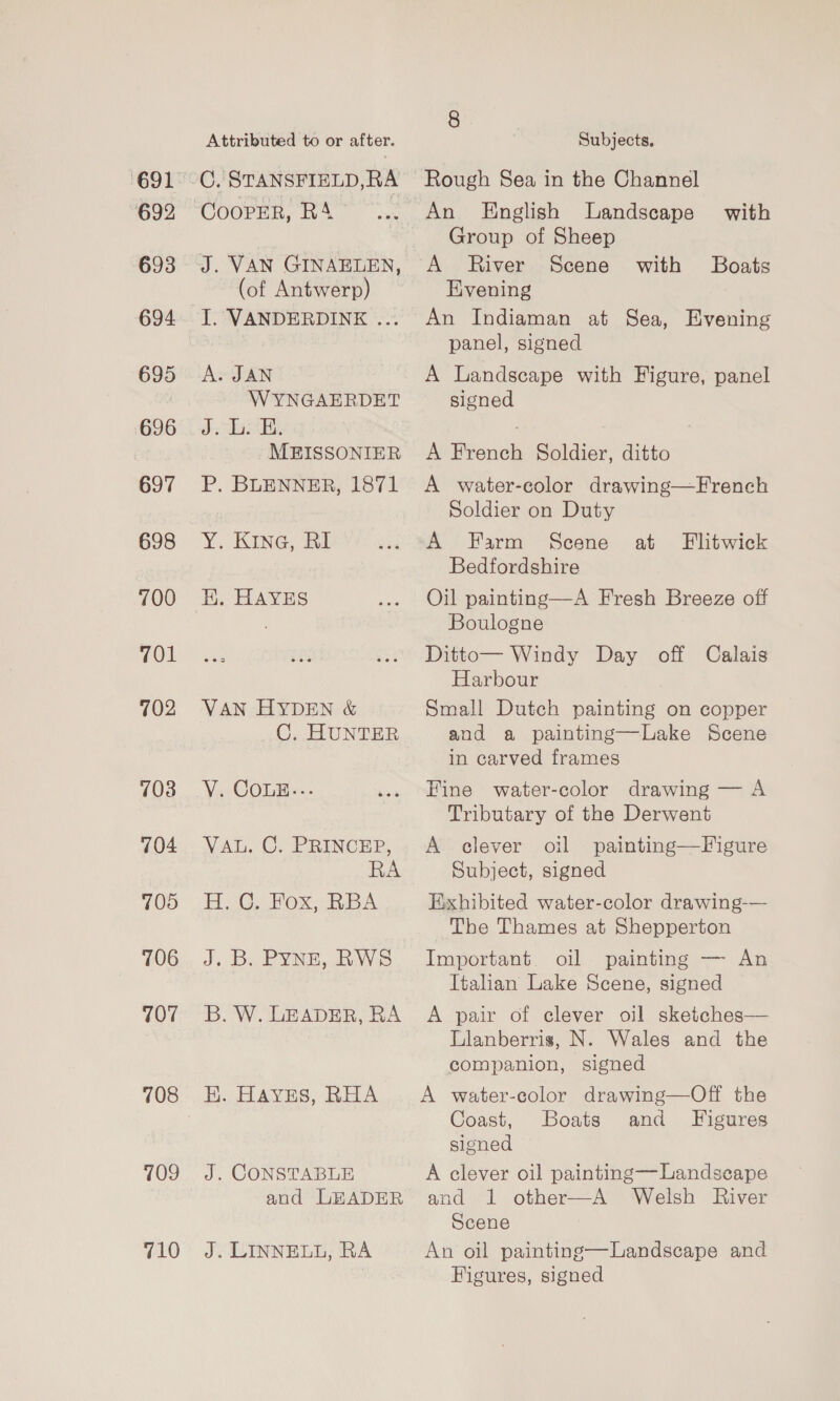 692 693 694. 695 696 697 698 700 701 702 703 704 705 706 707 709 710 Attributed to or after. CY STANSFIELD,RA CooPER, RA J. VAN GINAELEN, (of Antwerp) I. VANDERDINE ... A. JAN WYNGAERDET Be Seas aA MEISSONIER P. BLENNER, 1871 Y. KInG, Bi EK. HAYES VAN HYDEN &amp; C. HUNTER YY, COLE. VAL. C. PRINCEP, RA H.C. Fox, RBA J.-D. PYNE, RW B. W. LEADER, RA HK. Haves, RHA J. CONSTABLE and LEADER J. LINNELL, RA 8 Subjects. Rough Sea in the Channel An English Landscape’ with Group of Sheep A River Scene with Boats Evening An Indiaman at Sea, Evening panel, signed A Landscape with Figure, panel signed A French Soldier, ditto A water-color drawing—French Soldier on Duty A Farm Scene at Bedfordshire Oil painting—A Fresh Breeze off Boulogne Ditto— Windy Day off Calais Harbour Small Dutch painting on copper and a painting—Lake Scene in carved frames Flitwick Fine water-color drawing — A Tributary of the Derwent A clever oil painting—Figure Subject, signed Exhibited water-color drawing-— The Thames at Shepperton Important. oil painting — An Italian Lake Scene, signed A pair of clever oil sketches— Lianberris, N. Wales and the companion, signed A water-color drawing—Off the Coast, Boats and Figures slened A clever oil painting—Landseape and 1 other—A Welsh River Scene An oil painting—Landscape and Figures, signed