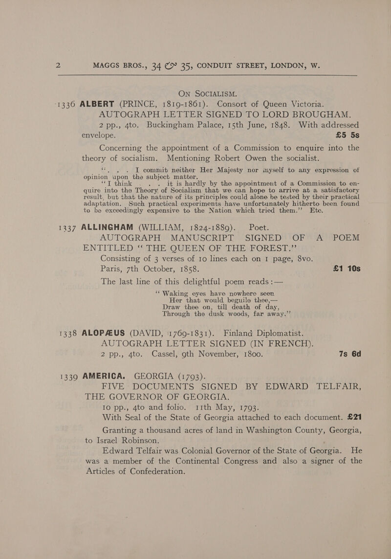 ON SOCIALISM. 1336 ALBERT (PRINCE, 1819-1861). Consort of Queen Victoria. AUTOGRAPH LETTER SIGNED TO LORD BROUGHAM. 2pp., 4to. Buckingham Palace, 15th June, 1848. With addressed envelope. £5 5s Concerning the appointment of a Commission to enquire into the theory of socialism. Mentioning Robert Owen the socialist. 4 I commit neither Her Majesty nor myself to any expression of opinion apon the subject: matter. “T think . . . it is hardly by the appointment of a Commission to en- quire into the Theory of Socialism that we can hope to arrive at a satisfactory result, but that the nature of its principles could alone be tested by their practical adaptation. Such practical experiments have unfortunately hitherto been found to be exceedingly expensive to the Nation which tried them.’’ Etc. 1337 ALLINGHAM (WILLIAM, 1824-1889). Poet. AUTOGRAPHO); MANUSCRIPT’) SIGNED OP SA SPOEM ENTITLE DIYS REIOU REN OR THEE ORESA Consisting of 3 verses of Io lines each on I page, 8vo. Paris, 7th October, 1858. £1 10s The last line of this delightful poem reads :— ‘Waking eyes have nowhere seen Her that would beguile thee,— Draw thee on, till death of day, Through the dusk woods, far away.’’ 1338 ALOPAEUS (DAVID, '1769-1831). Finland Diplomatist. AUTOGRAPH LETTER SIGNED UN FRENCH): 2 pp., 4to. Cassel, goth November, 1800. 7s 6d 13390 AMERICA. GEORGIA (1793). FIVE * DOCUMENTS SIGNED “BY ioe Ot Doha ee THE GOVERNOR OF GEORGIA. 10 pp., 4to and folio. 11th May, 17093. With Seal of the State of Georgia attached to each document. £21 Granting a thousand acres of land in Washington County, Georgia, to Israel Robinson. Edward Telfair was Colonial Governor of the State of ect He was a member of the Continental Congress and also a signer of the Articles of Confederation.
