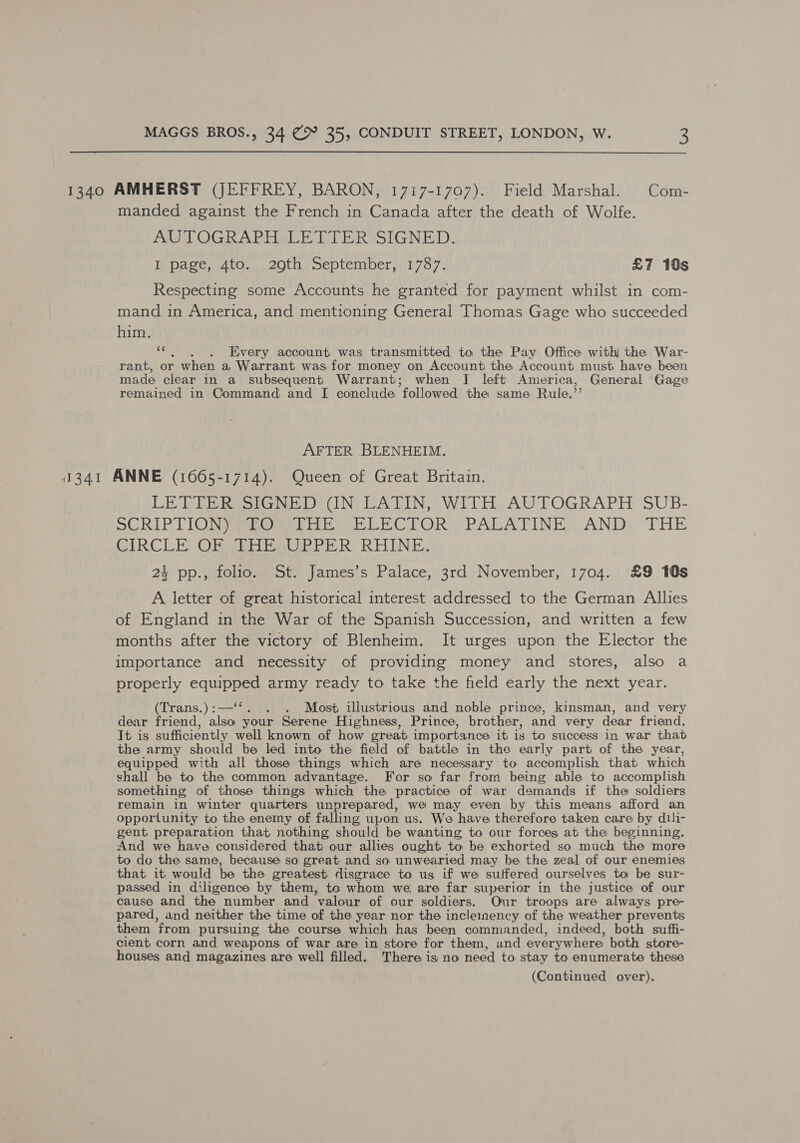 1340 AMHERST (JEFFREY, BARON, 1717-1707). Field Marshal. Com- manded against the French in Canada after the death of Wolfe. AUTOGRAPH LETTER SIGNED. I. Dagews4to.. eon. peptemper 1757; £7 10s Respecting some Accounts he granted for payment whilst in com- mand in America, and mentioning General Thomas Gage who succeeded aH “. , . Every account was transmitted to the Pay Office with the War- rant, or when a, Warrant was for money on Account the Account must have been made clear in a subsequent Warrant; when I left America, General Gage remained in Command and I conclude followed the same Rule,’ AFTER BLENHEIM. 1341 ANNE (1665-1714). Queen of Great Britain. LE TERE RSG NE DUN, LATIN) WITH, AWTOGRAPH SUB- SORLY ON Ome Oe EOP OR PALA TING ANDY THE GIRCLE) OB Whip RUB PER, RHINE, 24 pp., folio. St. James’s Palace, 3rd November, 1704, £9 10s A letter of great historical interest addressed to the German Allies of England in the War of the Spanish Succession, and written a few months after the victory of Blenheim. It urges upon the Elector the importance and necessity of providing money and stores, also a properly oe army ready to take the field early the next year. (Trans.) :— . Most illustrious and noble prince, kinsman, and very dear friend, ie your Serene Highness, Prince, brother, and very dear friend. It is sufficiently well known of how creat importance it is to success in war that the army should be led into the field of battle in the early part of the year, equipped with all those things which are necessary to accomplish that which shall be to the common advantage. For so far from being able to accomplish something of those things which the practice of war demands if the soldiers remain in winter quarters unprepared, we may even by this means afford an opportunity to the enemy of falling upon us. We have therefore taken care by dili- gent preparation that nothing should be wanting to our forces at the beginning, And we have considered that our allies ought to be exhorted so much the more to do the same, because so great and so unwearied may be the zeal of our enemies that it would be the greatest disgrace to us if we suffered ourselves to be sur- passed in diligence by them, to whom we are far superior in the justice of our cause and the number and valour of our soldiers. Our troops are always pre- pared, and neither the time of the year nor the inclemnency of the weather prevents them from pursuing the course which has been commanded, indeed, both suffi- cient corn and weapons of war are in store for them, and everywhere both store- houses and magazines are well filled. There is no need to stay to enumerate these