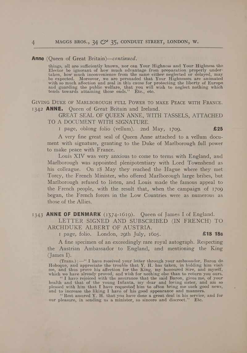 Anne (Queen of Great Britain)—continued. things, all are sufficiently known, nor can Your Highness and Your Highness the Elector be ignorant of how much advantage from preparation properly under- taken, how much inconvenience from the same either’ neglected or delayed, may be expected. Moreover, we are persuaded that Your Highnesses are animated with so much. affection and zeal in this cause for protecting the liberty of Europe and guarding the public welfare, that you will wish to neglect nothing which tends towards attaining those ends.’ Kte., etc. GIVING DUKE OF MARLBOROUGH FULL POWER TO MAKE PEACE WITH FRANCE. 1342 ANNE. Queen of Great Britain and Ireland. GREAT SEAL OF QUEEN ANNE, WITH TASSELS, ATTACHED TO A DOCUMENT WITH SIGNATURE. I page, oblong folio (vellum). 2nd May, 17009. £25 A very fine great seal of Queen Anne attached to a vellum docu- ment with signature, granting to the Duke of Marlborough full power to make peace with France. Louis XIV was very anxious to come to terms with England, and Marlborough was appointed plenipotentiary with Lord Townshend as his colleague. On 18 May they reached the Hague where they met Torcy, the French Minister, who offered Marlborough large bribes, but Marlborough refused to listen, and Louis made the famous appeal to the French people, with the result that, when the campaign of 1709 began, the French forces in the Low Countries were as numerous as those of the Allies. 1343 ANNE OF DENMARK (1574-10619). Queen of James I of England. LETTER SIGNED AND: SUBSCRIBED GINSBRENCH) TO ARV DU RR ALB ERO eS Rea 1 page, folio. London, 29th July, 1605. £18 18s A fine specimen of an exceedingly rare royal autograph. Respecting the Austrian Ambassador to England, and mentioning the King (James I). (Trans.) :—‘‘ I have received your letter through your ambassador, Baron de Hoboque, and appreciate the trouble that Y. H. has taken, in bidding him visit me, and thus prove hig affection for the King, my honoured Sire, and myself, which we have already proved, and wish for nothing else than to return you ours. ‘¢T have rejoiced with’ the assurance that the said Baron, gives me, of your health and that of the voung Infanta, my dear and loving, sister, and am so pleased with him that I have requested him to often bring me such good news, and to increase the liking I have of his good appearance and manners. “Rest assured Y. H. thati you have done a great deal in his service, and for our pleasure, in sending us a minister, so sincere and discreet.’? Ete.