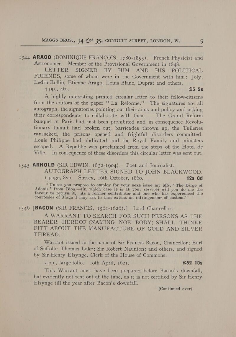  1344 ARAGO (DOMINIQUE FRANCOIS, 1786-1853). French Physicist and Astronomer. Member of the Provisional Government in 1848. vw eee Neer vier IV ANT)” HIS P POLITICAL FRIENDS, some of whom were in the Government with him: Joly, Ledru-Rollin, Etienne Arago, Louis Blanc, Duprat and others. 4 pp., 4to. £5 5s A highly interesting printed circular letter to their fellow-citizens from the editors of the paper ‘‘ La Réforme.’’ The signatures are all autograph, the signatories pointing out their aims and policy and asking their correspondents to collaborate with them. The Grand Reform banquet at Paris had just been prohibited and in consequence Revolu- tionary tumult had broken out, barricades thrown up, the Tuileries ransacked, the prisons opened and frightful disorders committed. Louis Philippe had abdicated and the Royal Family and ministers escaped. A Republic was proclaimed from the steps of the Hotel de Ville. In consequence of these disorders this circular letter was sent out. 1345 ARNOLD (SIR EDWIN, 1832-1904). Poet and Journalist. AUTOGRAPH LETTER SIGNED TO JOHN BLACKWOOD. I page, 8vo. Sussex, 16th October, 1860. 12s 6d ‘‘Unless you propose to employ for your next issue my MS. ‘ The Dirge of Adonis’ from Bion,—(in which case it is at) your service) will you do me the favour to return it. As a former contributor and one who has experienced the courtesies of Maga I may ask to that extent an infringement of custom.’’ 1340 [BACON (SIR FRANCIS, 1561-1626).] Lord Chancellor. A WARRANT TO SEARCH FOR SUCH PERSONS AS THE BEARER HEREOF (NAMING NOE BODY) SHALL THINKE FITT ABOUT THE MANUFACTURE OF GOLD AND SILVER THREAD. Warrant issued in the name of Sir Francis Bacon, Chancellor; Earl of Suffolk; Thomas Lake; Sir Robert Naunton; and others, and signed by Sir Henry Elsynge, Clerk of the House of Commons. 5 pp., large folio. toth April, 1621. £52 10s This Warrant must have been prepared before Bacon’s downfall, but evidently not sent out at the time, as it is not certified by Sir Henry Elsynge till the year after Bacon’s downfall.