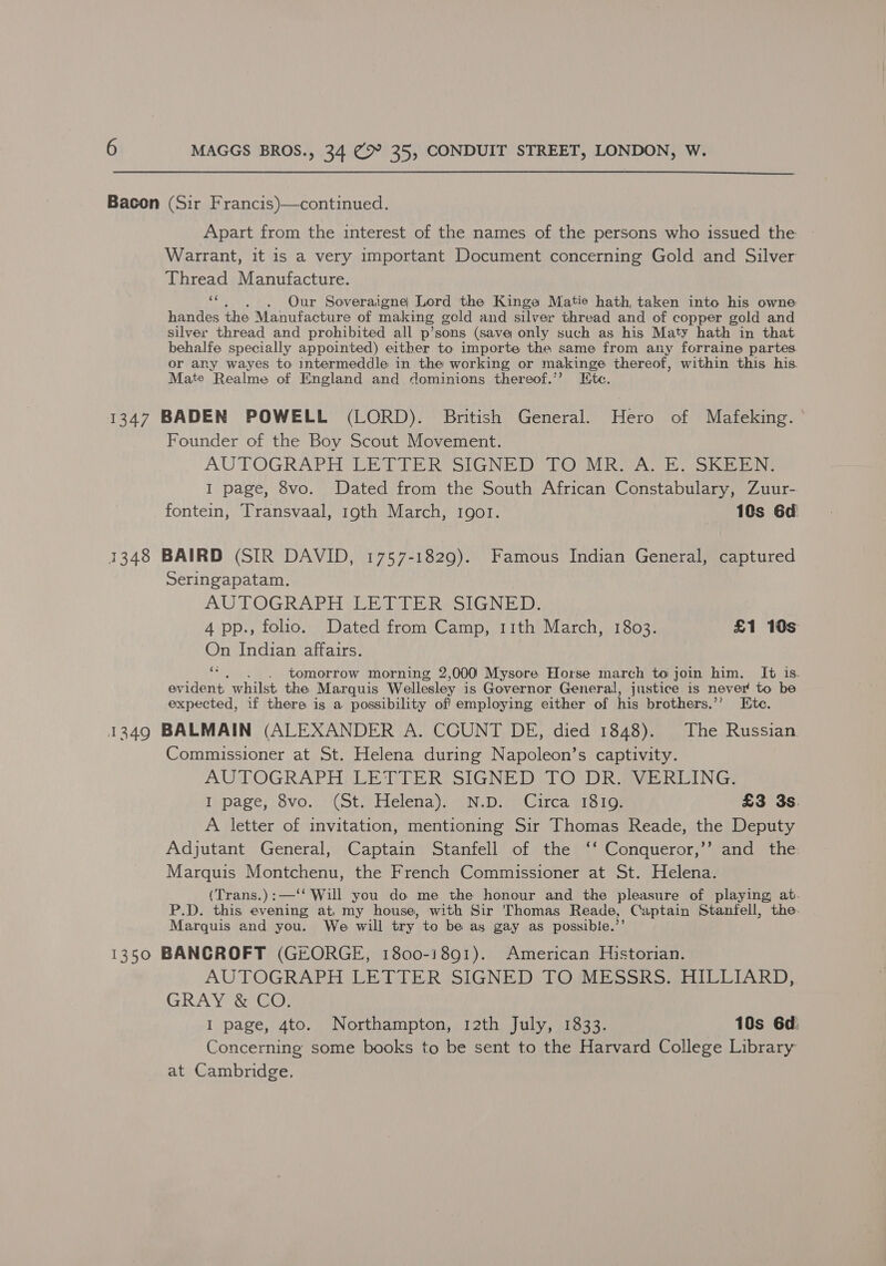 Bacon (Sir Francis)—continued. Apart from the interest of the names of the persons who issued the Warrant, it is a very important Document concerning Gold and Silver Thread Manufacture. oh . Our Soveraigne Lord the Kinga Matie hath, taken into his owne handes the Manufacture of making gold and silver thread and of copper gold and silver thread and prohibited all p’sons (save only such as his Maty hath in that behalfe specially appointed) either to importe the same from any forraine partes or any wayes to intermeddle in the working or makinge thereof, within this his. Mate Realme of England and dominions thereof.’’? Ete. 1347 BADEN POWELL (LORD). British General. Hero of Mafeking. Founder of the Boy Scout Movement. AUTOGRAPH LET TER°SIGNED TOO R A oh iSite I page, 8vo. Dated from the South African Constabulary, Zuur- fontein, Transvaal, 19th March, 1901. 10s 6d 1348 BAIRD (SIR DAVID, 1757-1829). Famous Indian General, captured Seringapatam. AUTOGRAPH ILE GDERASIGN BaD: 4 pp., folio. Dated from Camp, 11th March, 1803. £1 10s On Indian affairs. ie tomorrow morning 2,000 Mysore Horse march to join him. It is. evident whilst. the Marquis Wellesley is Governor General, justice is never to be expected, if there is a possibility of! employing either of his brothers.”? Ete. 1349 BALMAIN (ALEXANDER A. COUNT DE, died 1848). The Russian Commissioner at St. Helena during Napoleon’s captivity. AUTOGRAPH LETTER SIGNED TO DR. VERLING. Tipage; 8vo.4 Cote elena sin .D.0c Gikca/ tio lor £3 3s. A letter of invitation, mentioning Sir Thomas Reade, the Deputy Adjutant General, Captain Stanfell of the ‘‘ Conqueror,’’ and the. Marquis Montchenu, the French Commissioner at St. Helena. (Trans.):—‘‘ Will you do me the honour and the pleasure of playing at. P.D. this evening at, my house, with Sir Thomas Reade, Captain Stanfell, the. Marquis and you. We will try to be as gay as possible.’’ 1350 BANCROFT (GEORGE, 1800-1891). American Historian. AUTOGRAPH LETTER SIGNED TOUMESSRS:;;HILLIARD, GRAY &amp; CO. I page, 4to. Northampton, 12th July, 1833. 10s 6d Concerning some books to be sent to the Harvard College Library at Cambridge.