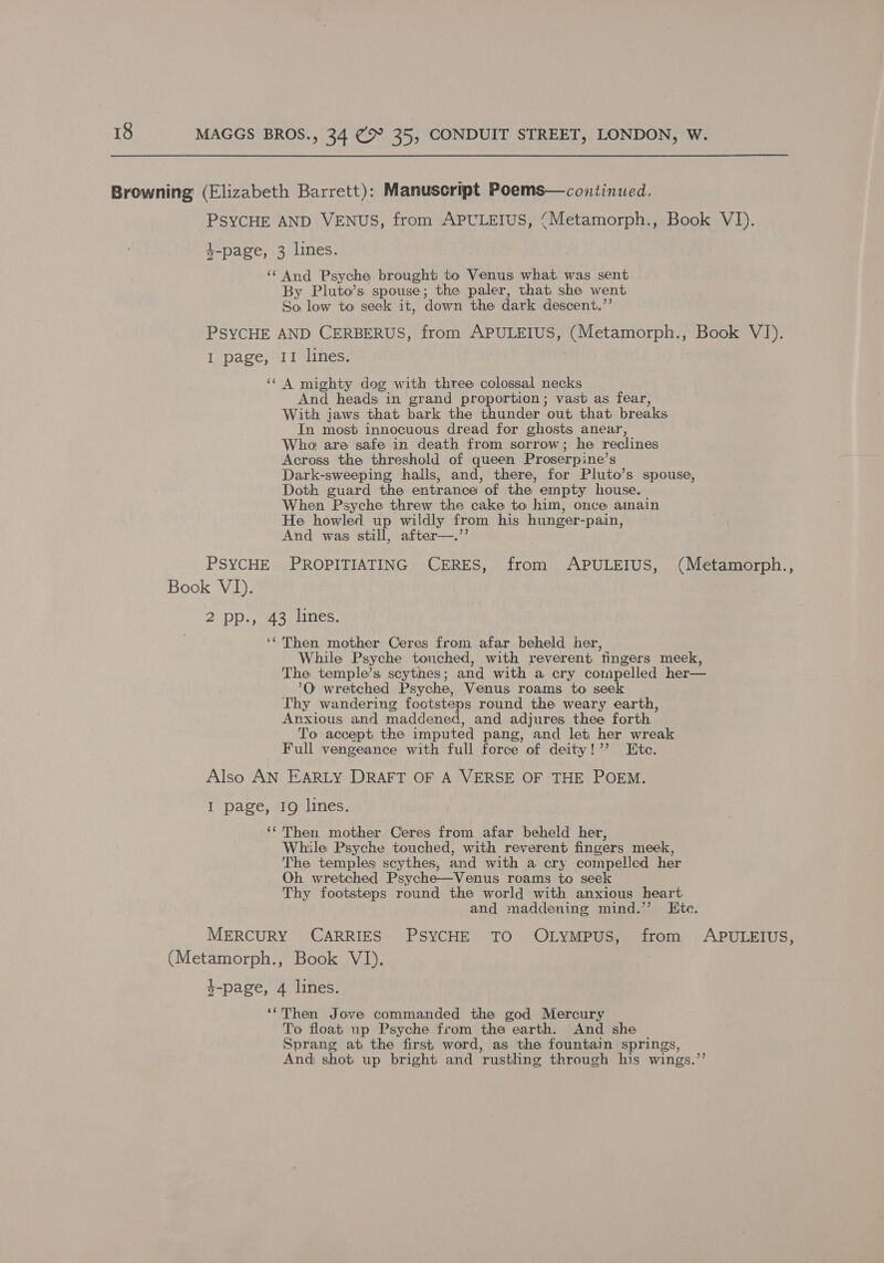 Browning (Elizabeth Barrett): Manuscript Poems—continued. PSYCHE AND VENUS, from APULEIUS, (Metamorph., Book VI). 4-page, 3 lines. ‘“‘ And Psyche brought to Venus what was sent By Pluto’s spouse; the paler, that, she went So low to seek it, down the dark descent.”’ PSYCHE AND CERBERUS, from APULEIUS, (Metamorph., Book VI). I page, II lines. ‘* A mighty dog with three colossal necks And heads in grand proportion; vast as fear, With jaws that bark the thunder out that breaks In most innocuous dread for ghosts anear, Who are safe in death from sorrow; he reclines Across the threshold of queen Proserpine’s Dark-sweeping halls, and, there, for Pluto’s spouse, Doth guard the entrance of the empty house. When Psyche threw the cake to him, once amain He howled up wildly from his hunger-pain, And was still, after—.’’ PSYCHE PROPITIATING CERES, from APULEIUS, (Metamorph., Book VI). 2 Dp.) as anes: ‘Then mother Ceres from afar beheld her, While Psyche touched, with reverent fingers meek, The temple’s scythes; and with a cry compelled her— ’O wretched Psyche, Venus roams to seek Thy wandering footsteps round the weary earth, Anxious and maddened, and adjures thee forth. To accept the imputed pang, and let her wreak Full vengeance with full force of deity!’’ Ete. Also AN EARLY DRAFT OF A VERSE OF THE POEM. I page, 19 lines. ‘‘ Then mother Ceres from afar beheld her, While Psyche touched, with reverent fingers meek, The temples scythes, and with a cry compelled her Oh wretched Psyche—Venus roams to seek Thy footsteps round the world with anxious heart and maddening mind.’’ Ete. MERCURY CARRIES PSYCHE TO OLYMPUS, from APULEIUS, (Metamorph., Book VI). 4-page, 4 lines. ‘*Then Jove commanded the god Mercury To float up Psyche from the earth. And she Sprang at the first word, as the fountain springs, And) shot up bright and rustlng through his wings.’’