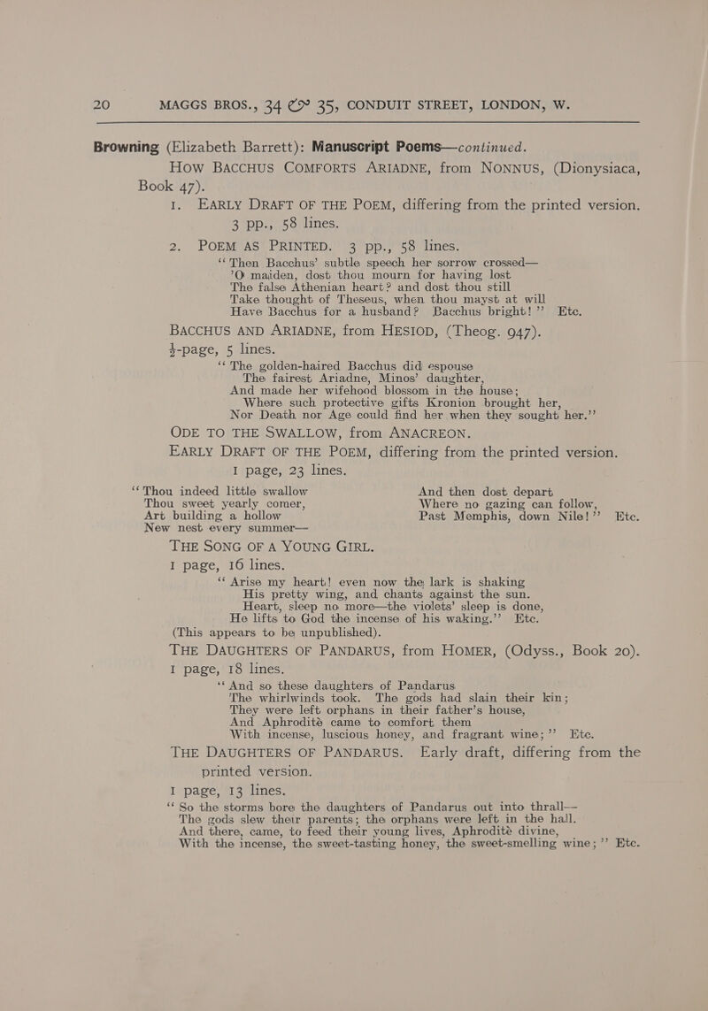 Browning (Elizabeth Barrett): Manuscript Poems—continued. How BAccHUS COMFORTS ARIADNE, from NONNUS, (Dionysiaca, Book 47). I. EARLY DRAFT OF THE POEM, differing from the printed version. 3 pp., 58 lines. 2. POEM AS’ PRINTED. 3 pp., 58 lines. ‘‘Then Bacchus’ subtle speech her sorrow crossed— ’O' maiden, dost thou mourn for having lost The false Athenian heart? and dost thou still Take thought of Theseus, when thou mayst at will Have Bacchus for a husband? Bacchus bright!” Ete. BACCHUS AND ARIADNE, from HESIOD, (Theog. 947). 4-page, 5 lines. ‘“ The golden-haired Bacchus did espouse The fairest Ariadne, Minos’ daughter, And made her wifehood blossom in the house: Where such protective gifts Kronion brought her, Nor Death nor Age could find her when they sought her.”’ ODE TO THE SWALLOW, from ANACREON. EARLY DRAFT OF THE POEM, differing from the printed version. I page, 23 lines. ‘‘Thou indeed little swallow And then dost depart Thou sweet yearly comer, Where no gazing can follow, Art building a hollow Past Memphis, down Nile!” Htc. New nest every summer— THE SONG OF A YOUNG GIRL. I page, 16 lines. ‘‘ Arise my heart! even now the lark is shaking His pretty wing, and chants against the sun. Heart, sleep no more—the violets’ sleep is done, He lifts to God the incense of his waking.’’ Ete. (This appears to be unpublished). THE DAUGHTERS OF PANDARUS, from HOMER, (Odyss., Book 20). I page, 18 lines. ‘* And so these daughters of Pandarus The whirlwinds took. The gods had slain their kin; They were left orphans in their father’s house, And Aphrodité came to comfort them With incense, luscious honey, and fragrant wine;’’ te. THE DAUGHTERS OF PANDARUS. Early draft, differing from the printed version. I page, 13 lines. ‘* So the storms bore the daughters of Pandarus out into thrall—- The gods slew their parents; the orphans were left in the hall. And there, came, to feed their young lives, Aphrodité divine, With the incense, the sweet-tasting honey, the sweet-smelling wine; ”’ Etc.