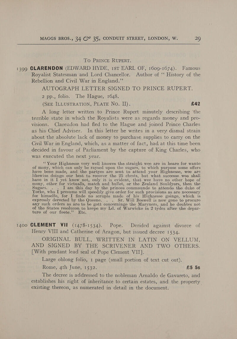 To PRINCE RUPERT. 1399 GLARENDON (EDWARD HYDE, tstT EARL OF, 1609-1674). Famous Royalist Statesman and Lord Chancellor. Author of ‘‘ History of the Rebellion and Civil War in England.”’ AUVOGRAPH LET PR SIGNED! TOrPRINGEORUPERT. 2spp., ifoliov~ The Hacue 1648. (SEE ILLUSTRATION, PLATE No. II). £42 A long letter written to Prince Rupert minutely describing the terrible state in which the Royalists were as regards money and pro- visions. Clarendon had fled to the Hague and joined Prince Charles as his Chief Adviser. In this letter he writes in a very dismal strain about the absolute lack of money to purchase supplies to carry on the Civil War in England, which, as a matter of fact, had, at this time been decided in favour of Parliament by the capture of King Charles, who was executed the next year. ‘Your Highnesse very well knowes tha straight wee are in heare for wante of mony, which can only be raysed upon the sugars, to which purpose some offers have bene made, and the partyes are sent to attend your Highnesse, wee are likewise doinge our best to recover the 25 chests, but what successe wee shall have in it I yet know not, only it is evident, that wee have no other hope of mony, ether for victualls, match and bullet, or the Zealand Souldyers, then the Sugars. . . JI am this day by the princes commaunde to attende the duke of Yorke, who I presume will speedily give order for such provisions as are necessary for himselfe, for I finde no scruple made of his Highnesse goinge, which is expressly derected by the Queene. . . Sr. Will Boswell is now gone to procure any such orders as are to be gott concerninge the Maryners, and he doubtes not of the States resolucon, to keepe my Ld. of Warwicke in 2 tydes after the depar- ture of our fleete.’? Etc. 1400 GLEMENT VIE (1478-1534). Pope. Derided against divorce of Henry VUI and Catherine of Aragon, but issued decree 1534. ORIGINAL Bali, “WRITTEN IN LATIN, ON “VELLUM, AND SIGNED *By¥aPHE SECRIVENER AND, [WO OTHERS. | With pendant lead seal of Pope Clement VII]. Large oblong folio, 1 page (small portion of text cut out). Rome, 4th June, 1532. £5 5s The decree is addressed to the nobleman Arnaldo de Gavareto, and establishes his right of inheritance to certain estates, and the property existing thereon, as numerated in detail in the document.