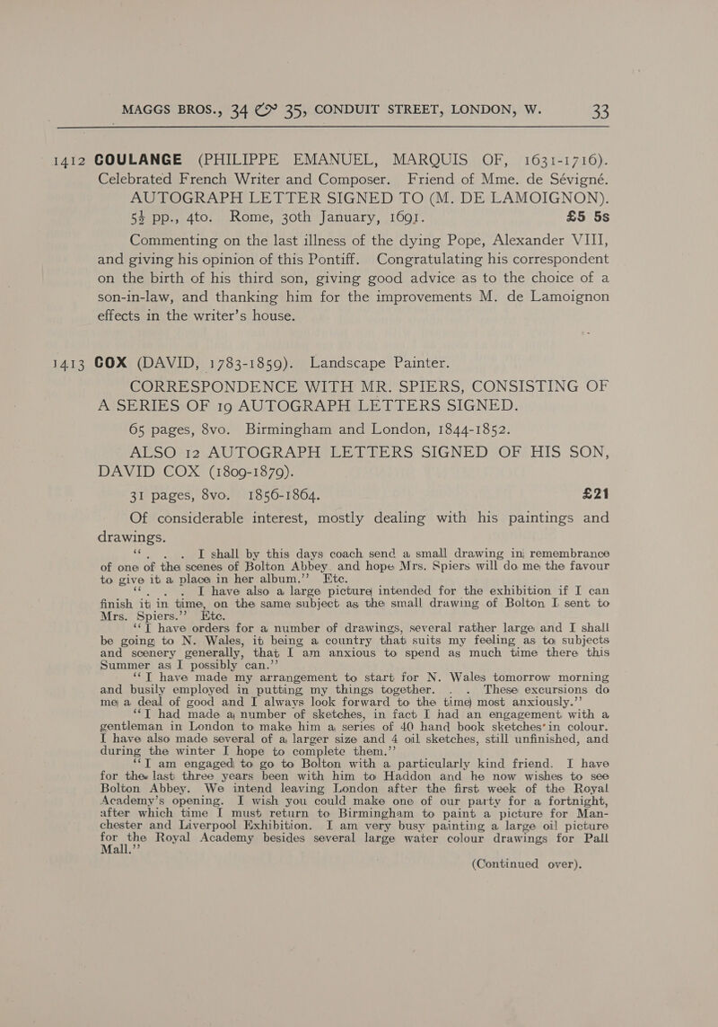  1412 GOULANGE (PHILIPPE EMANUEL, MARQUIS OF, 1631-1716). Celebrated French Writer and Composer. Friend of Mme. de Sévigné. AUTOGRAPH LETTER SIGNED TO (M. DE LAMOIGNON). 54 pp., 4to. Rome, 30th January, 1691. £5 5s Commenting on the last illness of the dying Pope, Alexander VIII, and giving his opinion of this Pontiff. Congratulating his correspondent on the birth of his third son, giving good advice as to the choice of a son-in-law, and thanking him for the improvements M. de Lamoignon effects in the writer’s house. 1413 COX (DAVID, 1783-1859). Landscape Painter. CORRESPONDENCE WIE MR SPIERS, CONSISTING OF APSR SOF to AUTOGRAPH AGH DLE RS SIGNED. 65 pages, 8vo. Birmingham and London, 1844-1852. AboOnrm AUTOGRAPH ER TIERS SIGNED SOR HIS SON, DAVID COX (1809-1879). 31 pages, 8vo. 1856-1864. £21 Of considerable interest, mostly dealing with his paintings and drawings. a . I shall by this days coach send a small drawing in; remembrance of one of the scenes of Bolton Abbey. and hope Mrs. Spiers. will do me the favour to give it} a place in her album.’ Etc. I have also a large picture intended for the exhibition if I can finish it in time, on the same subject ag the small drawing of Bolton I sent to Mrs. Spiers.’’ Ete. ‘‘T have orders for a number of drawings, several rather large and I shall be going to N. Wales, it being a country that suits my feeling as to subjects and scenery generally, that I am anxious to spend as much time there this Summer as I possibly can.’ ‘““T have made my arrangement to start for N. Wales tomorrow morning and busily employed in putting my things together. . . These excursions do me a deal of good and I always look forward to the time) most anxiously.’’ ‘“T had made a number of sketches, in fact I had an engagement with a gentleman in London to make him a series of 40 hand book sketches’in colour. I have also made several of a larger size and 4 oil sketches, still unfinished, and during the winter I hope to complete them.’ ‘“‘T am engaged to go to Bolton with a particularly kind friend. I have for thee last three years been with him to Haddon and he now wishes to see Bolton Abbey. We intend leaving London after the first week of the Royal Academy’s opening. I wish you could make one of our party for a fortnight, after which time I must return to Birmingham to paint a picture for Man- chester and Liverpool Exhibition. I am very busy painting a large oil picture Satie Royal Academy besides several large water colour drawings for Pall a