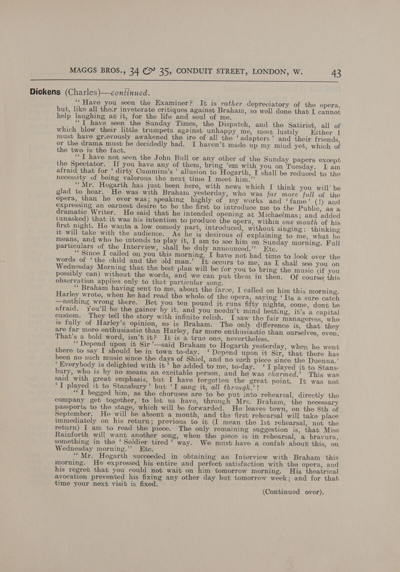  Dickens (Charles)—continued. _ ‘* Have you seen the Examiner? It is rather depreciatory of the opera, but, like all their inveterate critiques against Brahata, so well done that L cannot help laughing at it, for the life and soul of me. ‘I have seen the Sunday Times, the Dispatch, and the Satirist, all of which blow their little trumpets against unhappy me, most lustily Hither [ must have grievously awakened the ire of all the ‘adapters’ and their friends, or the drama must be decidedly bad. I haven’t made up my mind yet, which of the two is the fact. ‘‘T have not seen, the John Bull or any other of the Sunday papers except the Spectator. If you have any of them, bring ’em with you on Tuesday. J; am afraid that for ‘ dirty Cummins’s ’ allusion to Hogarth, I shall be reduced to the necessity of being valorous the next time I meet him.” ‘“Mr. Hogarth has just been here, with news which [ think you will be glad to hear. He was with Braham yesterday, who was jar more full of the opera, than he ever was; speaking highly of -Iny works and ‘fame’ (!) and expressing an earnest desire to be the first to introduce me to the Public, as a dramatic Writer. He said that he intended opening at Michaelmas; and added (unasked) that it was his intention to produce the opera, within one month of his first night. He wants a low comedy part, introduced, without singing: thinking it will take with the audience. As he ig desirous of explaining to me, what he means, and who he intends to play it, I am to see him on Sunday morning. Full particulars of the Interview, shall be duly announced.”’ Ete. ‘Since I called on you this morning, I have not had time to look over the words of ‘the child and the old man.’ It occurs to me, as I shall sea you on Wednesday Morning that the best plan will be for you to bring the music gf you possibly can) without the words, and we can put them in then. Of course; this observation applies only to that particular song. ‘“‘ Braham having sent to me, about the farce, I called on him this morning. Harley wrote, when he had read the whole of the opera, saying ‘Its a sure catch —nothing wrong there. Bet you ten pound it runs fifty nights, come, dont be afraid. You’ll be the gainer by it, and you needn’t mind betting, it’s a capital custom. ‘They tell the story with infinite relish. I saw the fair manageress, who is fully of Harley’s opinion, so is Braham. ‘The only difference is, that they are far more enthusiastic than Harley, far more enthusiastic than ourselves, even. That’s a bold word, isn’t it? It is a true one, nevertheless. ‘‘ Depend upon it Sir ’—said Braham to Hogarth yesterday, when he went there to say I should be in town to-day. ‘ Depend upon it Sir, that there has been no such music since the days of Shiel, and no such piece since the Duenna.’ ‘ Everybody is delighted with it’ he added to me, to-day. ‘I played it to Stans- bury, who is by no means an excitable person, and he) was charmed.’ This was said with great emphasis, but I have forgotten the great point. It was not ‘I played it to Stansbury’ but ‘I sang it, all through.’ ! ‘““T begged him, as the choruses) are to be put into rehearsal, directly the company get together, to let us have, through Mrs. Braham, the necessary passports to the stage, which will be forwarded. He leaves town, on the 8th of September. He will be absent a month, and the first rehearsal will take place immediately on his return; previous to it (I mean the 1st rehearsal, not the return) I am to read the piece. The only remaining suggestion is, that Miss Rainforth will want another song, when the piece is in rehearsal, a bravura, something in the ‘ Soldier tired’ way. We must have a confab about this, on Wednesday morning.’’ Ete. a ‘““Mr. Hogarth succeeded in obtaining an Interview with Braham this morning. He expressed, his entire and perfect satisfaction with the opera, and his regret that you could not wait on him tomorrow morning. His theatrical avocation prevented his fixing any other day. but tomorrow week; and for that time your next visit is fixed. :