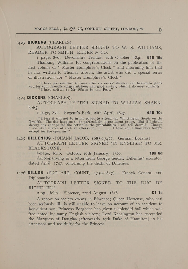 1423 DICKENS (CHARLES). PY AC UOGRART aD TITER SIGNED bOOW 2S. WILLIAMS, READ Bre OcoMi Tor MIDE Re CO: I page, 8vo. Devonshire Terrace, 12th October, 1840. £16 16s Thanking Williams for congratulations on the publication of the first volume of ‘‘ Master Humphrey’s Clock,’’ and informing him that he has written to Thomas Sibson, the artist who did a special series of illustrations for ‘‘ Master Humphrey’s Clock.’’ ‘‘ T have just returned to town after six weeks’ absence, and hasten to thank you for your friendly congratulations and good wishes, which I do most cordially. ‘‘T have written to Mr. Sibson by this Post.”’ 1424 DICKENS (CHARLES). | EO LOGR NE ig wehbe o tin). o LO WILETAM SHAKEN, BDO I page, 8vo. Regent’s Park, 26th April, 1847. £10 10s ‘‘T fear it will not be in my power to attend the Whittington Soirée on the Twelfth. The day happens to be particularly inconvenient to me. But if I should descry any change for the better in the probabilities I will tell Jerrold. Though I see little chance of such an alteration. . . . I have not a moment’s leisure except for the open air.’’ 1425 DILLENIUS (JOHANN JACOB, 1687-1747). German Botanist. AUTOGR WEE Le PEER SIGNED WIN VENGEISH)'TO MR. BLACKSTONE. $-page, folio. Oxford, toth January, 1726. 10s 6d Accompanying is a letter from George Seidel, Dillenius’ executor, dated April, 1747, concerning the death of Dillenius. 1426 DILLON (EDOUARD, COUNT, 1759-1837). French General and Diplomatist. AWTOGRADI aL bike SIGNED TO THE, ,DUC. DE RICHELIEU. 2 pp., folio. Florence, 22nd August, 1818. £1 1s A report on society events in Florence; Queen Hortense, who had been seriously ill, is still unable to leave on account of an accident to her eldest son; Princess Borghese has given a splendid ball which was frequented by many English visitors; Lord Kensington has succeeded the Marquess of Douglas (afterwards 1toth Duke of Hamilton) in his attentions and assiduity for the Princess.