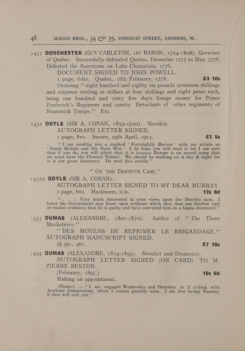1431 DORGHESTER (GUY CARLETON, 1st BARON, 1724-1808). Governor of Quebec. Successfully defended Quebec, December 1775 to May 17706. Defeated the Americans on Lake Champlain, 1776. DOCUMENT SIGNED TO JOHN POWELL. I page, folio. Quebec, 18th February, 1778. £3 10s Ordering ‘‘ eight hundred and eighty six pounds seventeen shillings and sixpence sterling in dollars at four shillings and eight pence each, being one hundred and sixty five days forage money for Prince Frederick’s Regiment and sundry Detachmts of other regiments of Brunswick Troops.’’ Etc. 1432 DOYLE (SIR A. CONAN, 1859-1930). Novelist. AUTOGRAPH LETTER SIGNED. I page, 8vo. Sussex, 24th April, 1913. £1 5s ‘“‘T am sending you a marked ‘ Fortnightly Review’ with my article on ‘Great Britain and the Next War.’ I do hope you will read it for I am sure that if you do, you will admit that it is because Europe is an armed camp that we must have the Channel Tunnel. We should be working on it day &amp; night for it is our great insurance. Do read this article.’ ‘* ON THE DREYFUS CASE.”’ 1432A DOYLE (SIR A. CONAN). AUTOGRAPH LETTER SIGNED TO MY DEAR MURRAY. I page, 8vo. Haslemere, N.D. 12s 6d - Very much interested in your views upon the Dreyfus case. I fancy the Government may know upon evidence which they dare not disclose (spy or traitor evidence) that he is guilty and have convicted him on a bogus document.”’ 1433 DUMAS (ALEXANDRE, 1802-1870). Author of ‘“‘ The Three Musketeers.”’ DES)? MOYENS) DEW REPRIME RCT Baap ANDAGH 2 AUTOGRAPH MANUSCRIPT SIGNED. 54 pp., 4to. £7 10s 1434 DUMAS (ALEXANDRE, 1824-1895). Novelist and Dramatist. AUTOGRAPH LETTER SIGNED (ON CARD) TO M. PIE RREIBES LON (February, 1895.) 10s 6d Making an appointment. (Trans.): — ‘‘T am engaged Wednesday and Thursday at 2 o’clock with Academy Commissions, which I cannot possibly miss. I am free to-day Tuesday if that will suit you.”’