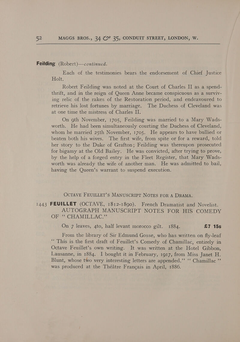 Each of the testimonies bears the endorsement of Chief Justice Holt. Robert Feilding was noted at the Court of Charles II as a spend- thrift, and in the reign of Queen Anne became conspicuous as a surviv- ing relic of the rakes of the Restoration period, and endeavoured to retrieve his lost fortunes by marriage. The Duchess of Cleveland was at one time the mistress of Charles I. On oth November, 1705, Feilding was married to a Mary Wads- worth. He had been simultaneously courting the Duchess of Cleveland, whom he married 25th November, 1705. He appears to have bullied or beaten both his wives. The first wife, from spite or for a reward, told her story to the Duke of Grafton; Feilding was thereupon prosecuted for bigamy at the Old Bailey. He was convicted, after trying to prove, by the help of a forged entry in the Fleet Register, that Mary Wads- worth was already the wife of another man. He was admitted to bail, having the Queen’s warrant to suspend execution. OCTAVE FEUILLET’S MANUSCRIPT NOTES FOR A DRAMA. AUTOGRAPH MANUSCRIPT NOTES FOR HIS COMEDY OR CAICTLA MEL LAG: On 7 leaves, 4to, half levant morocco gilt. 1884. £7 15s From the brary of Sir Edmund Gosse, who has written on fly-leaf ‘“‘ This is the first draft of Feuillet’s Comedy of Chamillac, entirely in Octave Feuillet’s own writing. It was written at the Hotel Gibbon, Lausanne, in 1884. I bought it in February, 1917, from Miss Janet H. Blunt, whose two very interesting letters are appended.’”’ ‘‘ Chamillac ”’ was produced at the Théatre Francais in April, 1886.