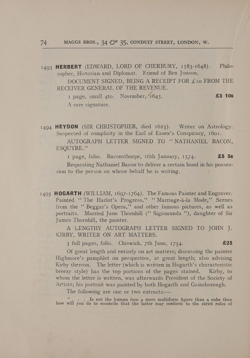 1493 HERBERT (EDWARD, LORD OF CHERBURY, 1583-1648). — Philo- sopher, Historian and Diplomat. Friend of Ben Jonson. DOCUMENT SIGNED, BEING A RECEIPT FOR 410 FROM THE RECEIVER GENERAL OF THE REVENUE. I page, small 4to. November, AGA. £3 10s A rare signature. 1494 HEYDON (SIR CHRISTOPHER, died 1623). Writer on Astrology. Suspected of complicity in the Earl of Essex’s Conspiracy, 1601. AUTOGRAPH LETTER SIGNED TO ‘‘ NATHANIEL BACON, ESQUYRE.” I page, folio. Baconsthorpe, 16th January, 1574. £5 5s Requesting Nathaniel Bacon to deliver a certain bond in his posses- sion to the person on whose behalf he is writing. 1495 HOGARTH (WILLIAM, 1697-1764). The Famous Painter and Engraver. Painted ‘‘ The Harlot’s Progress,’’ ‘‘ Marriage-a-la Mode,’’ Scenes from the ‘‘ Beggar’s Opera,’’ and other famous pictures, as well as portraits. Married Jane Thornhill (‘‘ Sigismunda ’’), daughter of Sir James Thornhill, the painter. A’'LENGTHY AUTOGRAPH LETTER SIGNED TO JOHN J. KIRBY, WRITER ON ART MATTERS. 3 full pages, folio. Chiswick, 7th June, 1754. £25 Of great length and entirely on art matters; discussing the painter Highmore’s pamphlet on perspective, at great length; also advising Kirby thereon. The letter (which is written in Hogarth’s characteristic breezy style) has the top portions of the pages stained. Kirby, to whom the letter is written, was afterwards President of the Society of Artists; his portrait was painted by both Hogarth and Gainsborough. The following are one or two extracts:— - Is not the human face a more multiform figure than a cube then how will you do to reconcile that the latter may conform to the strict rules of