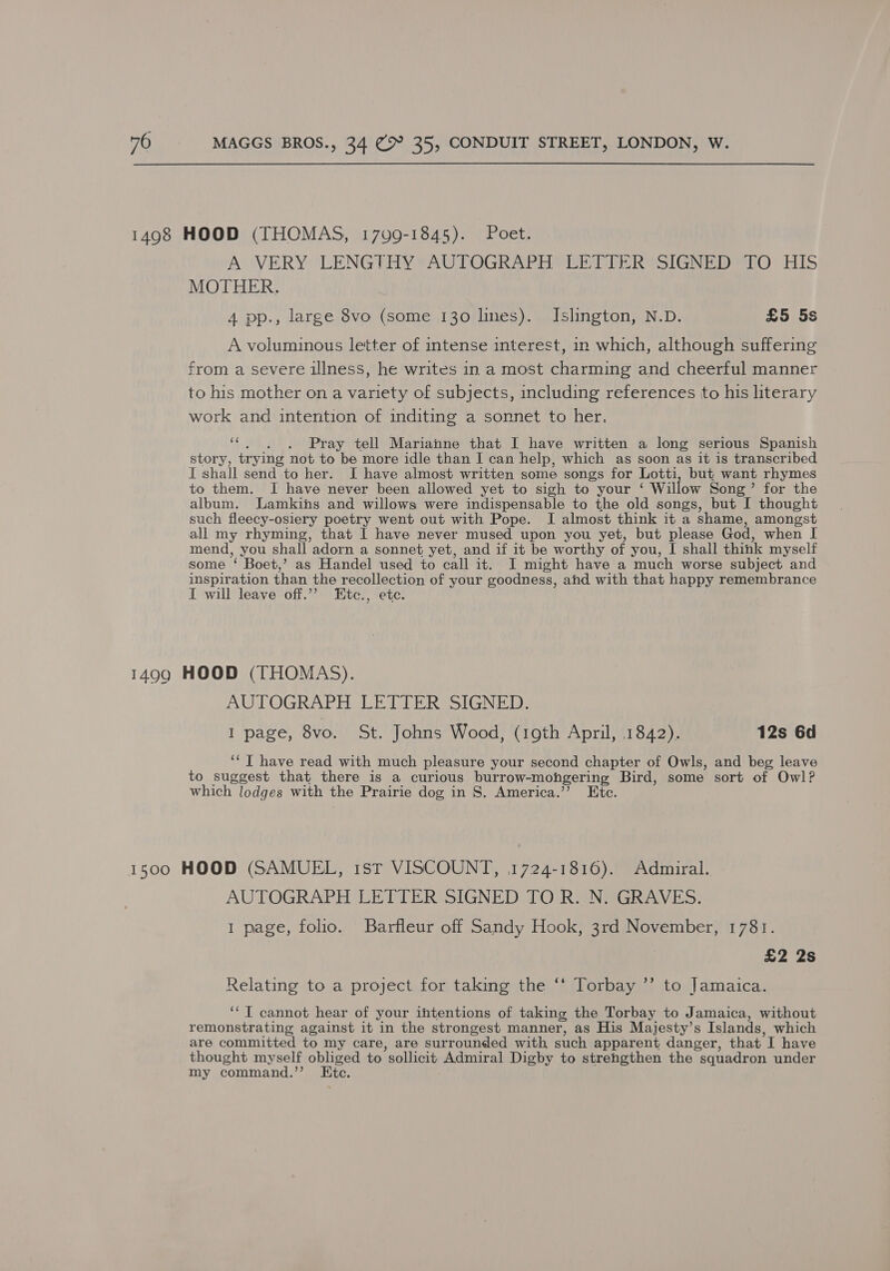 A VERY LENGTHY AUTOGRAPH LETTER SIGNED TO HIS MOTHER. 4 pp., large 8vo (some 130 lnes). Islington, N.D. £5 5s A voluminous letter of intense interest, in which, although suffering from a severe illness, he writes in a most charming and cheerful manner to his mother on a variety of subjects, including references to his literary work and intention of inditing a sonnet to her. ‘s Pray tell Marianne that I have written a long serious Spanish story, trying not to be more idle than I can help, which as soon as it is transcribed I shall send to her. I have almost written some songs for Lotti, but want rhymes to them. I have never been allowed yet to sigh to your ‘ Willow Song’ for the album. Lamkins and willows were indispensable to the old songs, but I thought such fleecy-osiery poetry went out with Pope. I almost think it a shame, amongst all my rhyming, that 1 have never mused upon you yet, but please God, when I mend, you shall adorn a sonnet yet, and if it be worthy of you, I shall think myself some ‘ Boet,’ as Handel used to call it. I might have a much worse subject and inspiration than the recollection of your goodness, ahd with that happy remembrance I will leave off.”’ Etc., etc. AUTOGRAPH LETTER SIGNED. I page, 8vo. St. Johns Wood, (19th April, 1842). 12s 6d ‘‘T have read with much pleasure your second chapter of Owls, and beg leave to suggest that there is a curious burrow-mohgering Bird, some sort of Owl? which lodges with the Prairie dog in 8. America.”’? Ete. AUTOGRAPH LETTER SIGNED TO R. N. GRAVES. 1 page, folio. Barfleur off Sandy Hook, 3rd November, 1781. £2 2s 66 Relating to a project for taking the ‘* Torbay ”’ to Jamaica. ‘“T cannot hear of your intentions of taking the Torbay to Jamaica, without remonstrating against it in the strongest manner, as His Majesty’s Islands, which are committed to my care, are surrounded with such apparent danger, that I have thought myself obliged to sollicit Admiral Digby to strengthen the squadron under my command.’’ Ete.