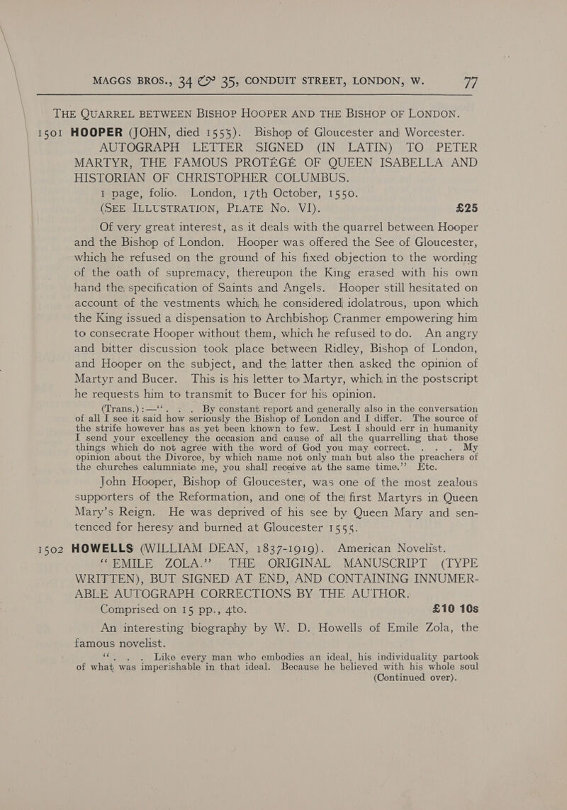 THE QUARREL BETWEEN BISHOP HOOPER AND THE BISHOP OF LONDON. 1501 HOOPER (JOHN, died 1555). Bishop of Gloucester and Worcester. ALLO R Ary LE LEER olGNED (IN vLAFIN): « TO.;PETER MARTYR, THE FAMOUS PROTEGE OF QUEEN ISABELLA AND HISTORIAN OF CHRISTOPHER COLUMBUS. 1-page, folio. London, 17th October, 1550. (SEE ILLUSTRATION, PLATE No. VI). £25 Of very great interest, as it deals with the quarrel between Hooper and the Bishop of London. Hooper was offered the See of Gloucester, which he refused on the ground of his fixed objection to the wording of the oath of supremacy, thereupon the King erased with his own hand the, specification of Saints and Angels. Hooper still hesitated on account of the vestments which, he considered idolatrous, upon, which the King issued a dispensation to Archbishop Cranmer empowering him to consecrate Hooper without them, which he refused todo. An angry and bitter discussion took place between Ridley, Bishop of London, and Hooper on the subject, and the latter then asked the opinion of Martyr and Bucer. This is his letter to Martyr, which in the postscript he requests. him to transmit to Bucer for his. opinion. (Trans.) :—‘“‘ . By constant report and generally also in the conversation of all I see it said how ser iously the Bishop of London and I differ. The source of the strife however has as yet been known to few. Lest I should err in humanity I send your excellency the occasion and cause of all the quarrelling that those things which do not agrée with the word of God you may correct. . y opinion about the Divorce, by which name not only man but also the pr eachers of the churches calumniate me, you shall receive at the same time.’’ Etc. John Hooper, Bishop of Gloucester, was one of the most zealous supporters of the Reformation, and one of the first Martyrs in Queen Mary’s Reign. He was deprived of his see by Queen Mary and sen- tenced for heresy and burned at Gloucester 1555. 1502 HOWELLS (WILLIAM DEAN, 1837-1919). American Novelist. SEVILLE aZORAS oy iiss ORIGINAL, .MANUSCRIPT ..(TYPE WRITTEN), BUT SIGNED AT END, AND CONTAINING INNUMER- ABLE AUTOGRAPH CORRECTIONS BY THE AUTHOR. Comprised on 15 pp., 4to. £10 10s An interesting biography by W. D. Howells of Emile Zola, the famous novelist. &amp; Like every man who embodies an ideal, his individuality partook of what was imperi ishable in that ideal. Because he believed with his whole soul . (Continued over).